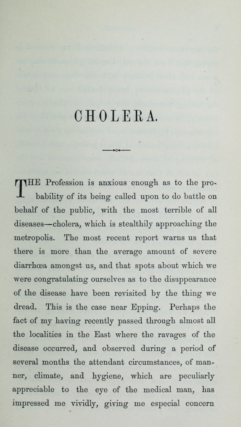 CHOLERA. THE Profession is anxious enough as to the pro- bability of its being called upon to do battle on behalf of the public, with the most terrible of all diseases—cholera, which is stealthily approaching the metropolis. The most recent report warns us that there is more than the average amount of severe diarrhoea amongst us, and that spots about which we were congratulating ourselves as to the disappearance of the disease have been revisited by the thing we dread. This is the case near Epping. Perhaps the fact of my having recently passed through almost all the localities in the East where the ravages of the disease occurred, and observed during a period of several months the attendant circumstances, of man- ner, climate, and hygiene, which are peculiarly appreciable to the eye of the medical man, has impressed me vividly, giving me especial concern