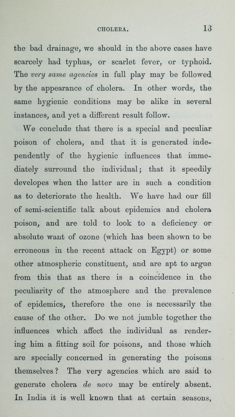 the bad drainage, we should in the above cases have scarcely had typhus, or scarlet fever, or typhoid. The very same agencies in full play may be followed by the appearance of cholera. In other words, the same hygienic conditions may be alike in several instances, and yet a different result follow. We conclude that there is a special and peculiar poison of cholera, and that it is generated inde- pendently of the hygienic influences that imme- diately surround the individual; that it speedily developes when the latter are in such a condition as to deteriorate the health. We have had our fill of semi-scientific talk about epidemics and cholera poison, and are told to look to a deficiency or absolute want of ozone (which has been shown to be erroneous in the recent attack on Egypt) or some other atmospheric constituent, and are apt to argue from this that as there is a coincidence in the peculiarity of the atmosphere and the prevalence of epidemics, therefore the one is necessarily the cause of the other. Do we not jumble together the influences which affect the individual as render- ing him a fitting soil for poisons, and those which are specially concerned in generating the poisons themselves ? The very agencies which are said to generate cholera de novo may be entirely absent. In India it is well known that at certain seasons,