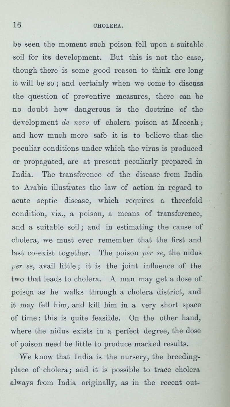 be seen the moment such poison fell upon a suitable soil for its development. But this is not the case, though there is some good reason to think ere long it will be so; and certainly when we come to discuss the question of preventive measures, there can be no doubt how dangerous is the doctrine of the development de novo of cholera poison at Meccah; and how much more safe it is to believe that the peculiar conditions under which the virus is produced or propagated, are at present peculiarly prepared in India. The transference of the disease from India to Arabia illustrates the law of action in regard to acute septic disease, which requires a threefold condition, viz., a poison, a means of transference, and a suitable soil; and in estimating the cause of cholera, we must ever remember that the first and last co-exist together. The poison per se, the nidus per se, avail little; it is the joint influence of the two that leads to cholera. A man may get a dose of poison as he walks through a cholera district, and it may fell him, and kill him in a very short space of time: this is quite feasible. On the other hand, where the nidus exists in a perfect degree, the dose of poison need be little to produce marked results. We know that India is the nursery, the breeding- place of cholera; and it is possible to trace cholera always from India originally, as in the recent out-