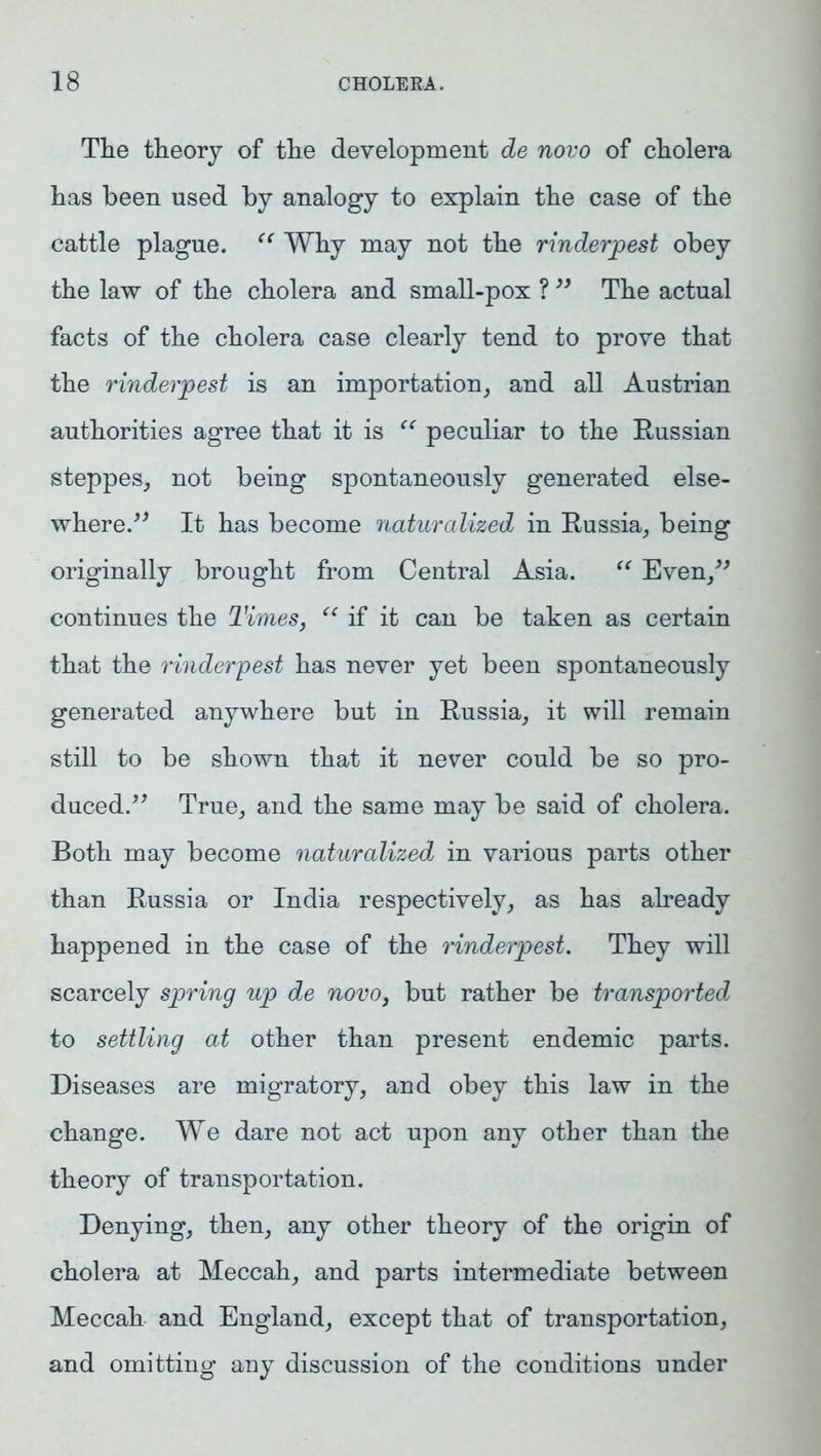 The theory of the development de novo of cholera has been used by analogy to explain the case of the cattle plague. “ Why may not the rinderpest obey the law of the cholera and small-pox ? ” The actual facts of the cholera case clearly tend to prove that the rinderpest is an importation, and all Austrian authorities agree that it is “ peculiar to the Russian steppes, not being spontaneously generated else- where.” It has become naturalized in Russia, being originally brought from Central Asia. “ Even,” continues the Times, “ if it can be taken as certain that the rinderpest has never yet been spontaneously generated anywhere but in Russia, it will remain still to be shown that it never could be so pro- duced.” True, and the same may be said of cholera. Both may become naturalized in various parts other than Russia or India respectively, as has already happened in the case of the rinderpest. They will scarcely spring up de novo, but rather be transported to settling at other than present endemic parts. Diseases are migratory, and obey this law in the change. We dare not act upon any other than the theory of transportation. Denying, then, any other theory of the origin of cholera at Meccah, and parts intermediate between Meccah and England, except that of transportation, and omitting any discussion of the conditions under