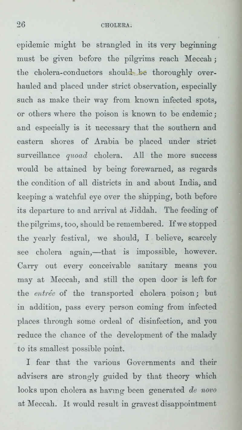 epidemic might be strangled in its very beginning must be given before the pilgrims reach Meccah; the cholera-conductors should be thoroughly over- hauled and placed under strict observation, especially such as make their way from known infected spots, or others where the poison is known to be endemic ; and especially is it necessary that the southern and eastern shores of Arabia be placed under strict surveillance quoad cholera. All the more success would be attained by being forewarned, as regards the condition of all districts in and about India, and keeping a watchful eye over the shipping, both before its departure to and arrival at Jiddah. The feeding of the pilgrims, too, should be remembered. If we stopped the yearly festival, we should, I believe, scarcely see cholera again,—that is impossible, however. Carry out every conceivable sanitary means you may at Meccah, and still the open door is left for the entree of the transported cholera poison; but in addition, pass every person coming from infected places through some ordeal of disinfection, and you reduce the chance of the development of the malady to its smallest possible point. I fear that the various Governments and their advisers are strongly guided by that theory which looks upon cholera as having been generated de novo at Meccah. It would result in gravest disappointment