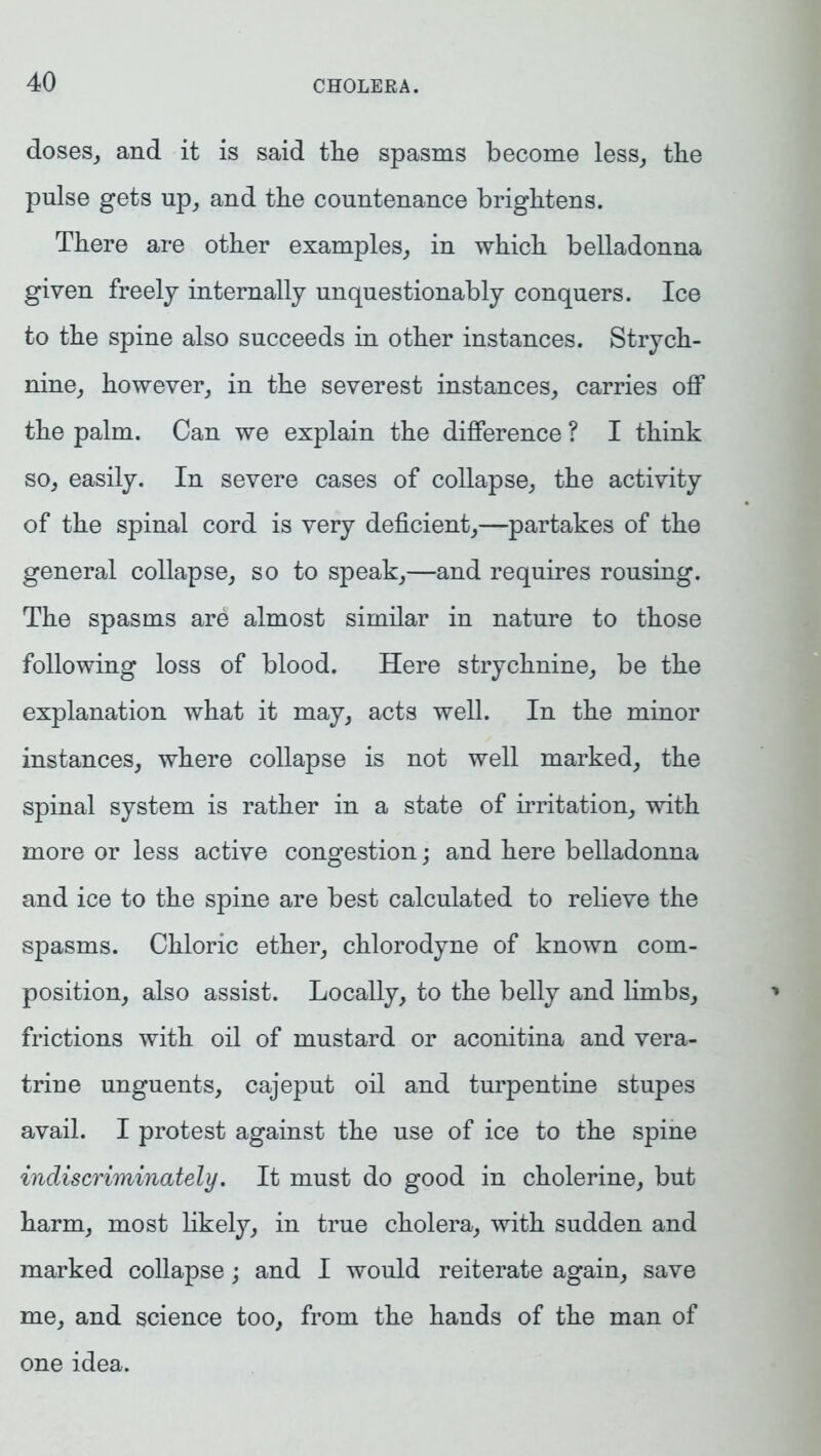 doses, and it is said tlie spasms become less, the pulse gets np, and the countenance brightens. There are other examples, in which belladonna given freely internally unquestionably conquers. Ice to the spine also succeeds in other instances. Strych- nine, however, in the severest instances, carries off the palm. Can we explain the difference ? I think so, easily. In severe cases of collapse, the activity of the spinal cord is very deficient,—partakes of the general collapse, so to speak,—and requires rousing. The spasms are almost similar in nature to those following loss of blood. Here strychnine, be the explanation what it may, acts well. In the minor instances, where collapse is not well marked, the spinal system is rather in a state of irritation, with more or less active congestion; and here belladonna and ice to the spine are best calculated to relieve the spasms. Chloric ether, chlorodyne of known com- position, also assist. Locally, to the belly and limbs, frictions with oil of mustard or aconitina and vera- trine unguents, cajeput oil and turpentine stupes avail. I protest against the use of ice to the spine indiscriminately. It must do good in cholerine, but harm, most likely, in true cholera, with sudden and marked collapse; and I would reiterate again, save me, and science too, from the hands of the man of one idea.