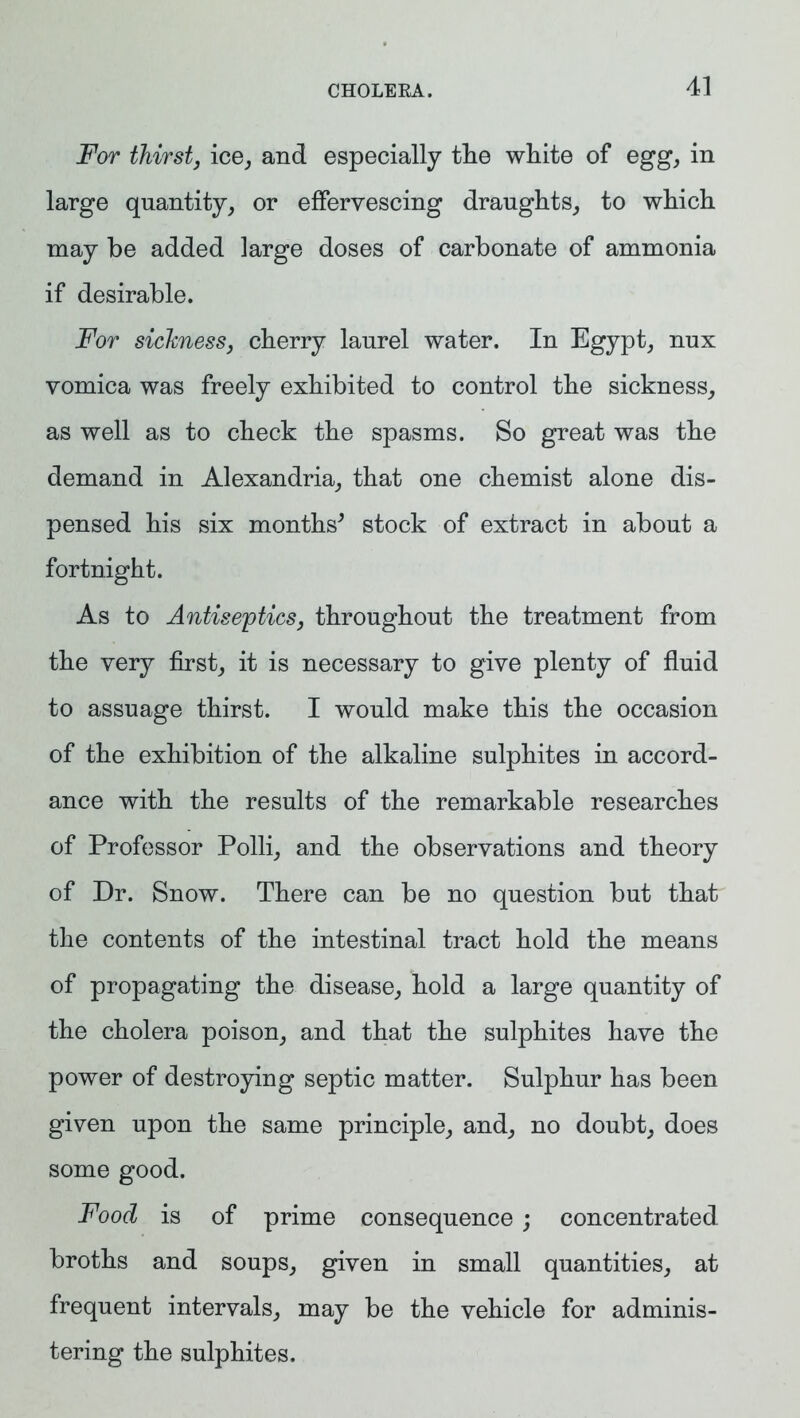 For thirst, ice, and especially the white of egg, in large quantity, or effervescing draughts, to which may be added large doses of carbonate of ammonia if desirable. For sickness, cherry laurel water. In Egypt, nux vomica was freely exhibited to control the sickness, as well as to check the spasms. So great was the demand in Alexandria, that one chemist alone dis- pensed his six months' stock of extract in about a fortnight. As to Antiseptics, throughout the treatment from the very first, it is necessary to give plenty of fluid to assuage thirst. I would make this the occasion of the exhibition of the alkaline sulphites in accord- ance with the results of the remarkable researches of Professor Polli, and the observations and theory of Dr. Snow. There can be no question but that the contents of the intestinal tract hold the means of propagating the disease, hold a large quantity of the cholera poison, and that the sulphites have the power of destroying septic matter. Sulphur has been given upon the same principle, and, no doubt, does some good. Food is of prime consequence; concentrated broths and soups, given in small quantities, at frequent intervals, may be the vehicle for adminis- tering the sulphites.
