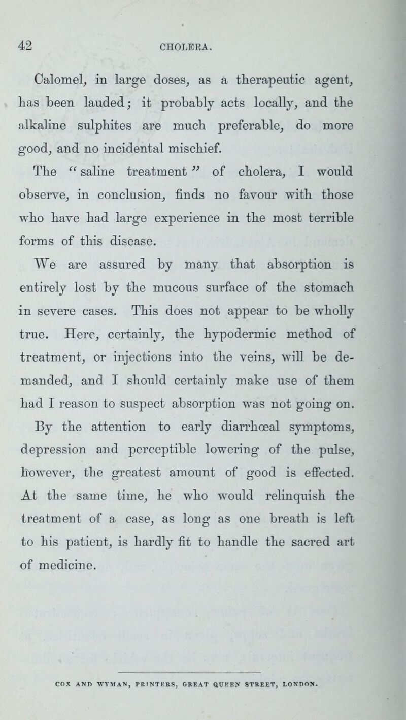 Calomel, in large doses, as a therapeutic agent, has been lauded; it probably acts locally, and the alkaline sulphites are much preferable, do more good, and no incidental mischief. The “ saline treatment ” of cholera, I would observe, in conclusion, finds no favour with those who have had large experience in the most terrible forms of this disease. We are assured by many that absorption is entirely lost by the mucous surface of the stomach in severe cases. This does not appear to be wholly true. Here, certainly, the hypodermic method of treatment, or injections into the veins, will be de- manded, and I should certainly make use of them had I reason to suspect absorption was not going on. By the attention to early diarrhoeal symptoms, depression and perceptible lowering of the pulse, however, the greatest amount of good is effected. At the same time, he who would relinquish the treatment of a case, as long as one breath is left to his patient, is hardly fit to handle the sacred art of medicine. COX AND WYMAN, PRINTERS, GREAT QUEEN STREET, LONDON.