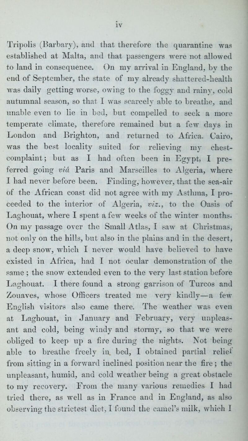 Tripolis (Barbary), and that therefore the quarantine was established at Malta, and that passengers were not allowed to land in consequence. On my arrival in England, by the end of September, the state of my already shattered-health Avas daily getting worse, owing to the foggy and rainy, cold autumnal season, so that I was scarcely able to breathe, and unable even to lie in bed, but compelled to seek a more temperate climate, therefore remained but a few days in London and Brighton, and returned to Africa. Cairo, Avas the best locality suited for relieving my chest- complaint; but as I had often been in Egypt, I pre- ferred going via Paris and Marseilles to Algeria, where I had never before been. Finding, howe\rer, that the sea-air of the African coast did not agree Avith my Asthma, I pro- ceeded to the interior of Algeria, viz., to the Oasis of Laghouat, Avhere I spent a few weeks of the Avinter months. On my passage over the Small Atlas, I saAv at Christmas, not only on the hills, but also in the plains and in the desert, a deep snow, which I never would haAre believed to have existed in Africa, had I not ocular demonstration of the same ; the snow extended even to the very last station before Laghouat. I there found a strong garrison of Turcos and Zouaves, whose Officers treated me A7ery kindly—a feAV English visitors also came there. The Aveather Avas even at Laghouat, in January and February, very unpleas- ant and cold, being windy and stormy, so that we were obliged to keep up a fire during the nights. Not being able to breathe freely in, bed, I obtained partial rebel from sitting in a forward inclined position near the fire; the unpleasant, humid, and cold weather being a great obstacle to my recovery. From the many various remedies I had tried there, as Avell as in France and in England, as also