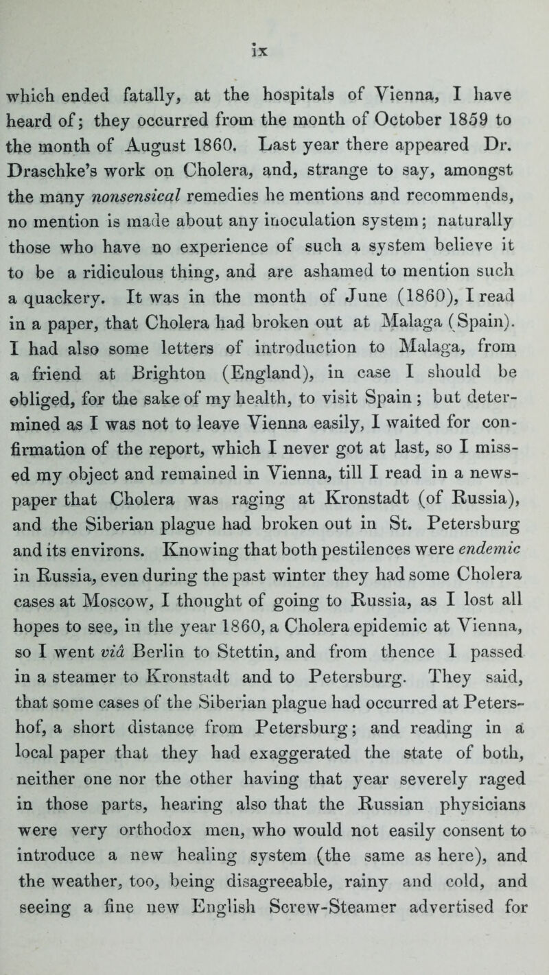 which ended fatally, at the hospitals of Vienna, I have heard of; they occurred from the month of October 1859 to the month of August 1860. Last year there appeared Dr. Draschke’s work on Cholera, and, strange to say, amongst the many nonsensical remedies he mentions and recommends, no mention is made about any inoculation system; naturally those who have no experience of such a system believe it to be a ridiculous thing, and are ashamed to mention such a quackery. It was in the month of June (1860), I read in a paper, that Cholera had broken out at Malaga (Spain). I had also some letters of introduction to Malaga, from a friend at Brighton (England), in case I should be obliged, for the sake of my health, to visit Spain ; but deter- mined as I was not to leave Vienna easily, I waited for con- firmation of the report, which I never got at last, so I miss- ed my object and remained in Vienna, till I read in a news- paper that Cholera was raging at Kronstadt (of Russia), and the Siberian plague had broken out in St. Petersburg and its environs. Knowing that both pestilences were endemic in Russia, even during the past winter they had some Cholera cases at Moscow, I thought of going to Russia, as I lost all hopes to see, in the year 1860, a Cholera epidemic at Vienna, so I went via Berlin to Stettin, and from thence 1 passed in a steamer to Kronstadt and to Petersburg. They said, that some cases of the Siberian plague had occurred at Peters- hof, a short distance from Petersburg; and reading in a local paper that they had exaggerated the state of both, neither one nor the other having that year severely raged in those parts, hearing also that the Russian physicians were very orthodox men, who would not easily consent to introduce a new healing system (the same as here), and the weather, too, being disagreeable, rainy and cold, and seeing a fine new English Screw-Steamer advertised for