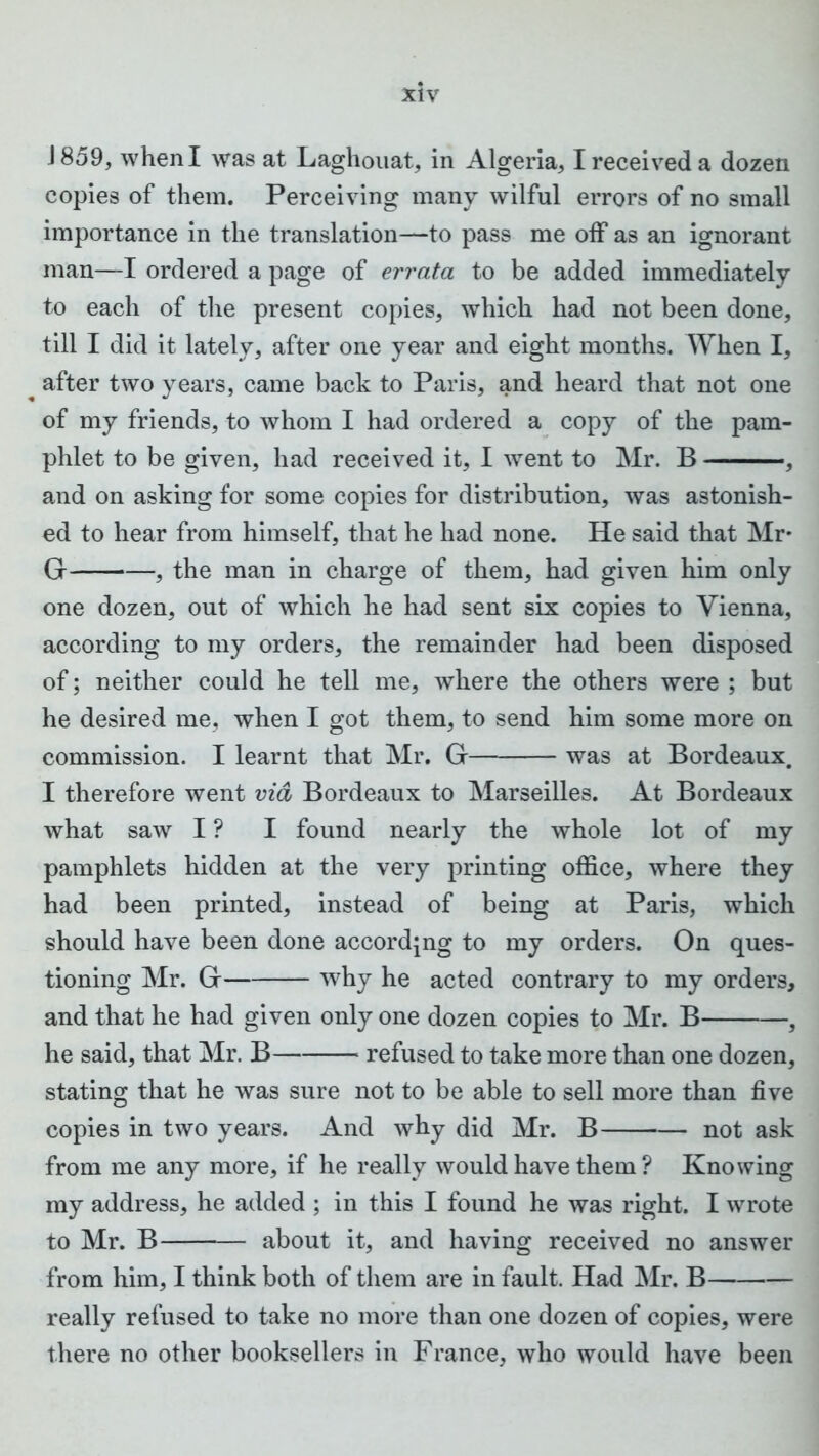 J 859, when I was at Laghouat, in Algeria, I received a dozen copies of them. Perceiving many wilful errors of no small importance in the translation—to pass me off as an ignorant man—I ordered a page of errata to be added immediately to each of the present copies, which had not been done, till I did it lately, after one year and eight months. When I, after two years, came back to Paris, and heard that not one of my friends, to whom I had ordered a copy of the pam- phlet to be given, had received it, I went to Mr. B , and on asking for some copies for distribution, was astonish- ed to hear from himself, that he had none. He said that Mr* G , the man in charge of them, had given him only one dozen, out of which he had sent six copies to Vienna, according to my orders, the remainder had been disposed of; neither could he tell me, where the others were ; but he desired me, when I got them, to send him some more on commission. I learnt that Mr. G was at Bordeaux. I therefore went via Bordeaux to Marseilles. At Bordeaux what saw I ? I found nearly the whole lot of my pamphlets hidden at the very printing office, where they had been printed, instead of being at Paris, which should have been done according to my orders. On ques- tioning Mr. G why he acted contrary to my orders, and that he had given only one dozen copies to Mr. B 3 he said, that Mr. B refused to take more than one dozen, stating that he was sure not to be able to sell more than five copies in two years. And why did Mr. B not ask from me any more, if he really would have them ? Knowing my address, he added ; in this I found he was right. I wrote to Mr. B about it, and having received no answer from him, I think both of them are in fault. Had Mr. B really refused to take no more than one dozen of copies, were there no other booksellers in France, who would have been