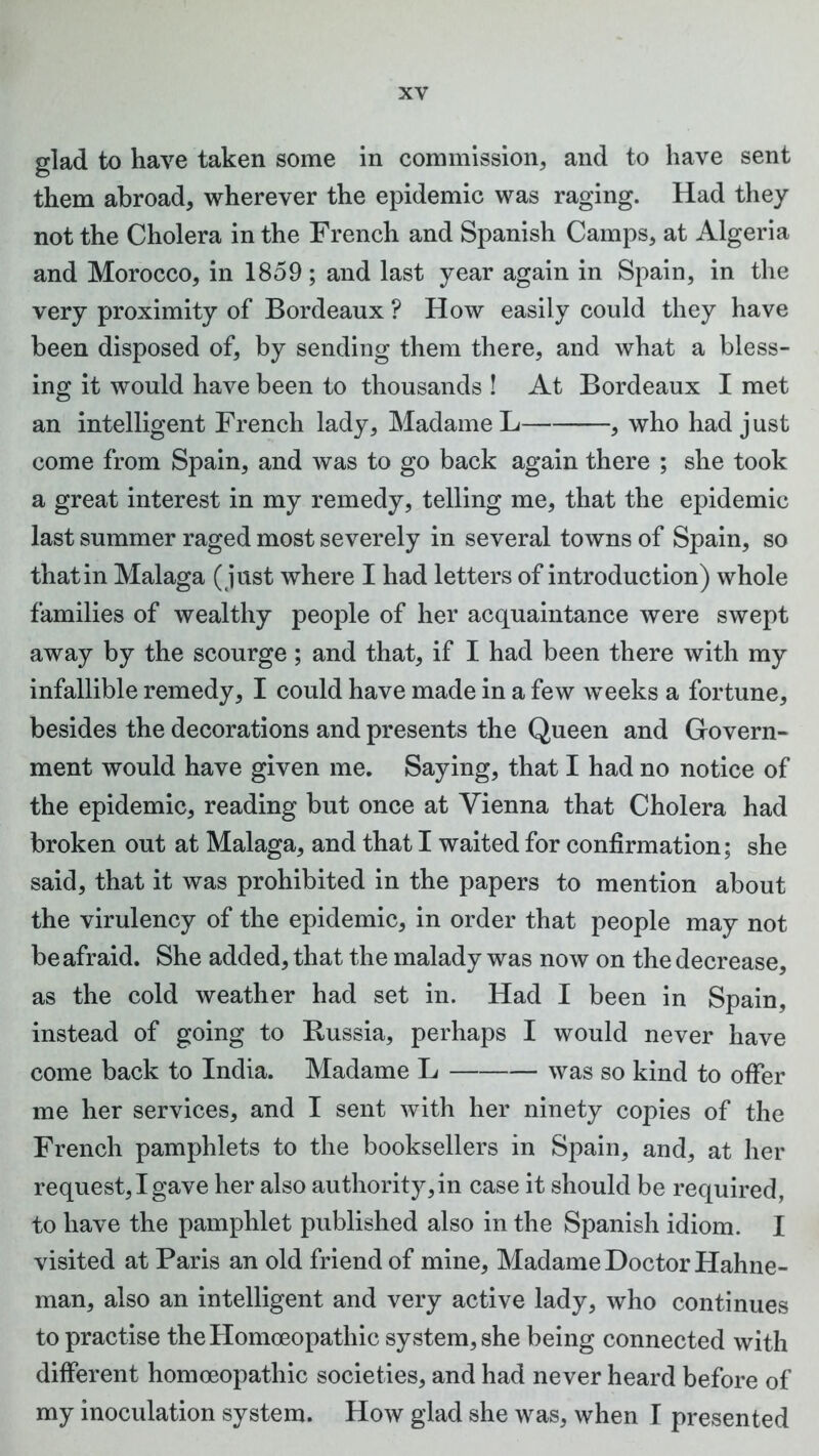 glad to have taken some in commission, and to have sent them abroad, wherever the epidemic was raging. Had they not the Cholera in the French and Spanish Camps, at Algeria and Morocco, in 1859; and last year again in Spain, in the very proximity of Bordeaux ? How easily could they have been disposed of, by sending them there, and what a bless- ing it would have been to thousands ! At Bordeaux I met an intelligent French lady, Madame L , who had just come from Spain, and was to go back again there ; she took a great interest in my remedy, telling me, that the epidemic last summer raged most severely in several towns of Spain, so that in Malaga (just where I had letters of introduction) whole families of wealthy people of her acquaintance were swept away by the scourge; and that, if I had been there with my infallible remedy, I could have made in a few weeks a fortune, besides the decorations and presents the Queen and Govern- ment would have given me. Saying, that I had no notice of the epidemic, reading but once at Vienna that Cholera had broken out at Malaga, and that I waited for confirmation; she said, that it was prohibited in the papers to mention about the virulency of the epidemic, in order that people may not be afraid. She added, that the malady was now on the decrease, as the cold weather had set in. Had I been in Spain, instead of going to Russia, perhaps I would never have come back to India. Madame L was so kind to offer me her services, and I sent with her ninety copies of the French pamphlets to the booksellers in Spain, and, at her request, I gave her also authority, in case it should be required, to have the pamphlet published also in the Spanish idiom. I visited at Paris an old friend of mine, Madame Doctor Hahne- man, also an intelligent and very active lady, who continues to practise the Homoeopathic system, she being connected with different homoeopathic societies, and had never heard before of my inoculation system. How glad she was, when I presented