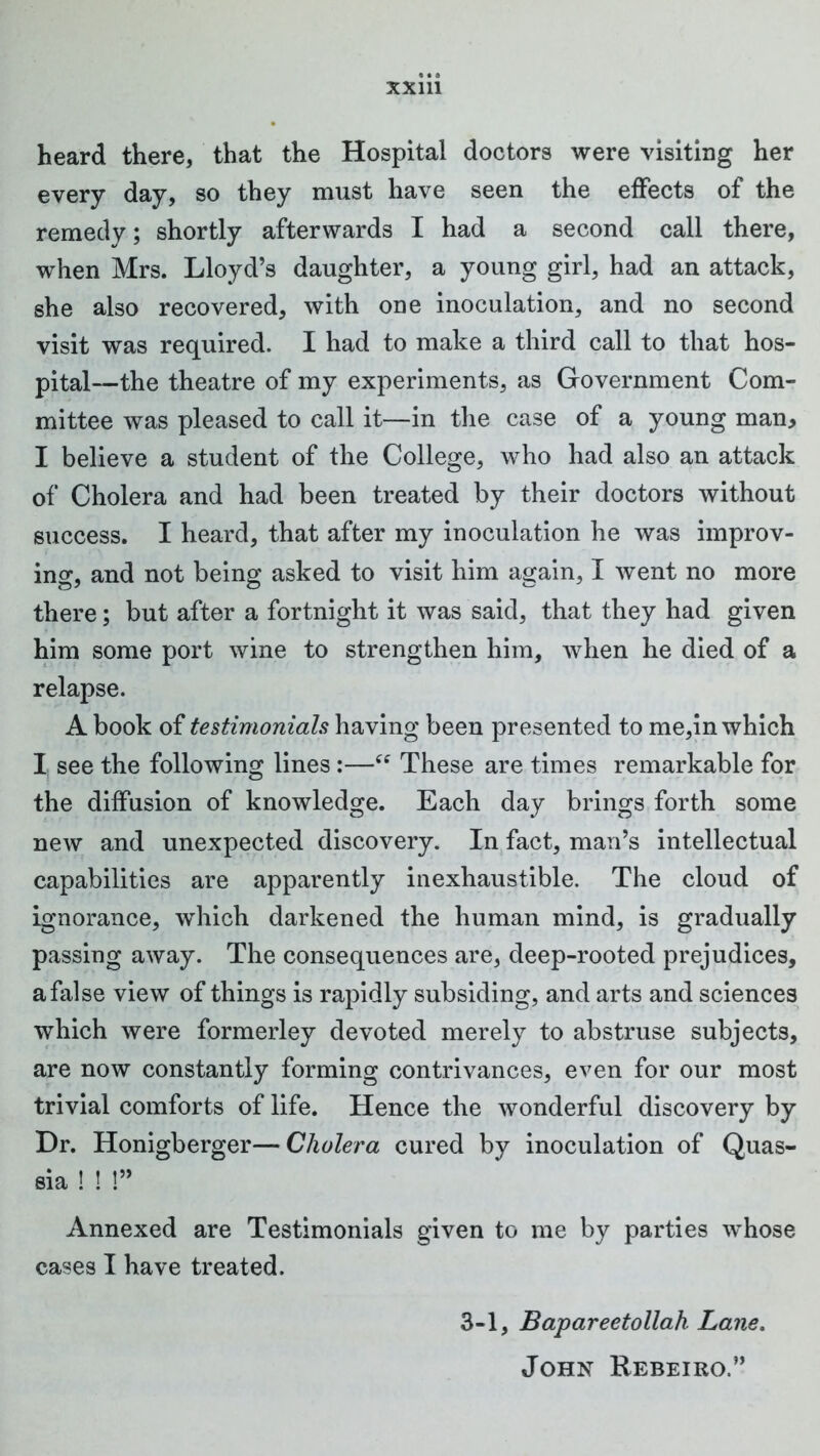 heard there, that the Hospital doctors were visiting her every day, so they must have seen the effects of the remedy; shortly afterwards I had a second call there, when Mrs. Lloyd’s daughter, a young girl, had an attack, she also recovered, with one inoculation, and no second visit was required. I had to make a third call to that hos- pital—the theatre of my experiments, as Government Com- mittee was pleased to call it—in the case of a young man, I believe a student of the College, who had also an attack of Cholera and had been treated by their doctors without success. I heard, that after my inoculation he was improv- ing, and not being asked to visit him again, I went no more there; but after a fortnight it was said, that they had given him some port wine to strengthen him, when he died of a relapse. A book of testimonials having been presented to me,in which I, see the following lines:—These are times remarkable for the diffusion of knowledge. Each day brings forth some new and unexpected discovery. In fact, man’s intellectual capabilities are apparently inexhaustible. The cloud of ignorance, which darkened the human mind, is gradually passing away. The consequences are, deep-rooted prejudices, a false view of things is rapidly subsiding, and arts and sciences which were formerley devoted merely to abstruse subjects, are now constantly forming contrivances, even for our most trivial comforts of life. Hence the wonderful discovery by Dr. Honigberger— Cholera cured by inoculation of Quas- sia ! ! !” Annexed are Testimonials given to me by parties whose cases I have treated. 3-1, Bapareetollah Lane. John Rebeiro.”