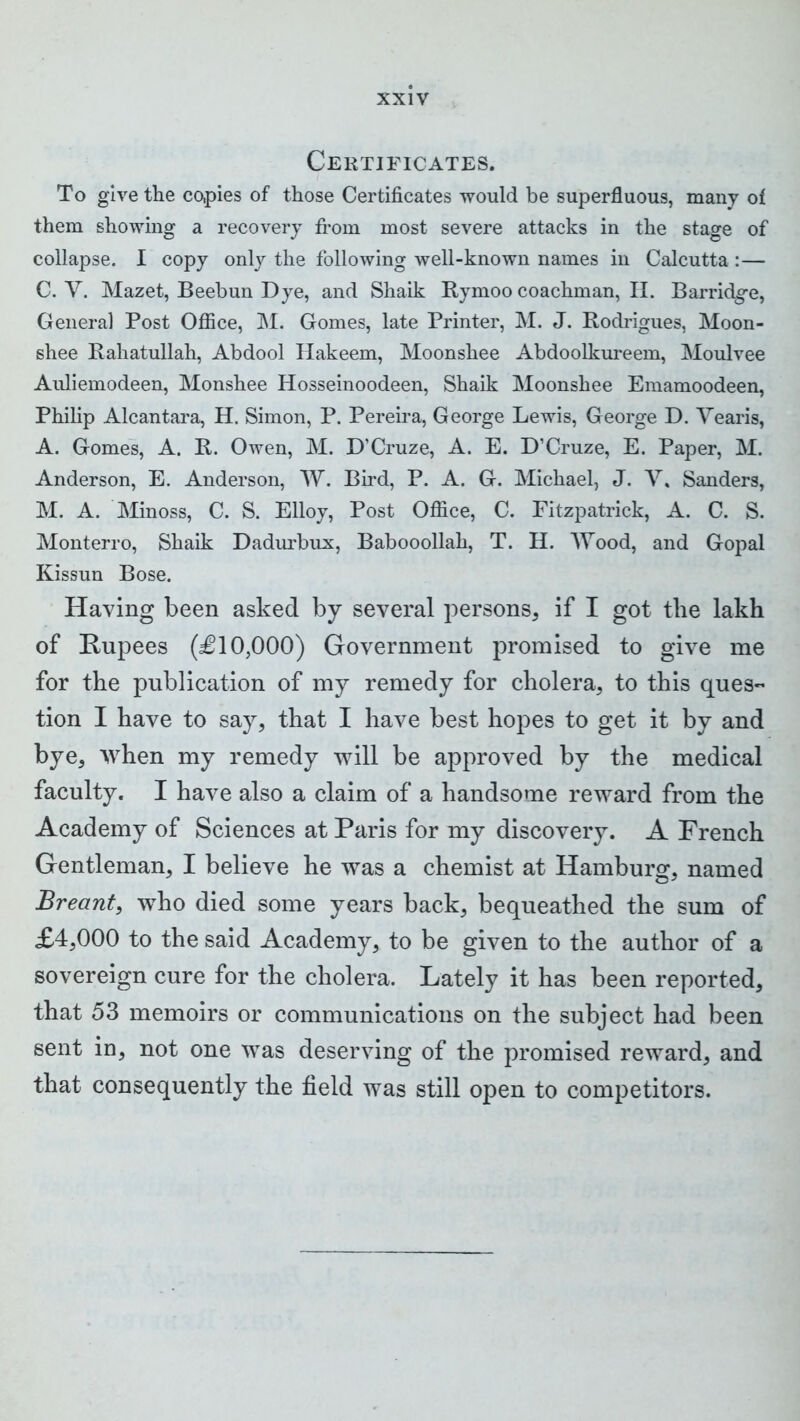 Certificates. To give the copies of those Certificates would be superfluous, many of them showing a recovery from most severe attacks in the stage of collapse. I copy only the following well-known names in Calcutta :— C. Y. Mazet, Beebun Dye, and Shaik Bymoo coachman, II. Barridg-e, General Post Office, M. Gomes, late Printer, M. J. Rodrigues, Moon- shee Rahatullah, Abdool Hakeem, Moonshee Abdoolkureem, Moulvee Auliemodeen, Monshee Hosseinoodeen, Shaik Moonshee Emamoodeen, Philip Alcantara, H. Simon, P. Pereira, George Lewis, George D. Yearis, A. Gomes, A. R. Owen, M. D’Cruze, A. E. D’Cruze, E. Paper, M. Anderson, E. Anderson, W. Bird, P. A. G. Michael, J. V. Sanders, M. A. Minoss, C. S. Elloy, Post Office, C. Fitzpatrick, A. C. S. Monterro, Shaik Dadurbux, Babooollah, T. H. Wood, and Gopal Kissun Bose. Having been asked by several persons, if I got the lakh of Rupees (£10,000) Government promised to give me for the publication of my remedy for cholera, to this ques- tion I have to say, that I have best hopes to get it by and bye, when my remedy will be approved by the medical faculty. I have also a claim of a handsome reward from the Academy of Sciences at Paris for my discovery. A French Gentleman, I believe he was a chemist at Hamburg, named Breant, who died some years back, bequeathed the sum of £4,000 to the said Academy, to be given to the author of a sovereign cure for the cholera. Lately it has been reported, that 53 memoirs or communications on the subject had been sent in, not one was deserving of the promised reward, and that consequently the field was still open to competitors.