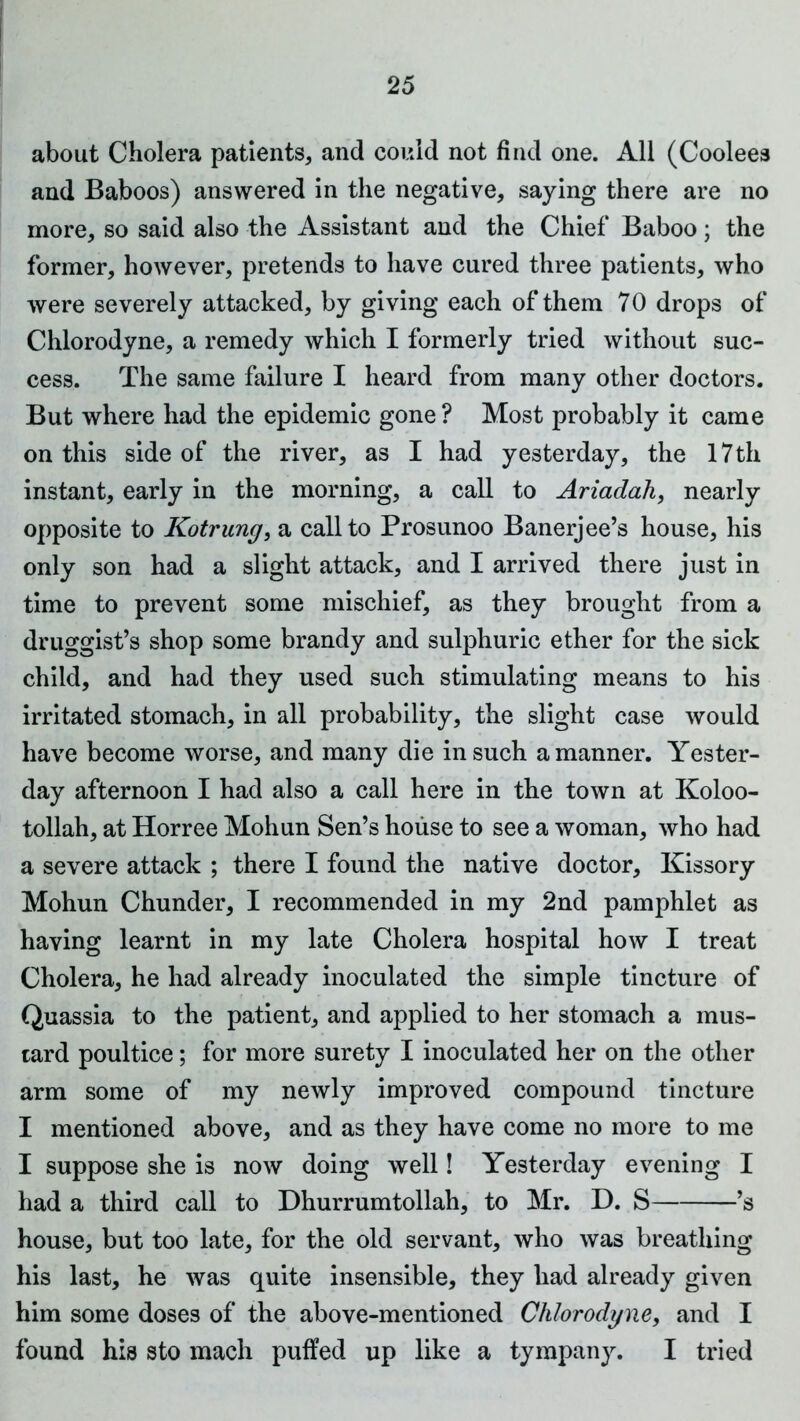 about Cholera patients, and could not find one. All (Coolees and Baboos) answered in the negative, saying there are no more, so said also the Assistant and the Chief Baboo; the former, however, pretends to have cured three patients, who were severely attacked, by giving each of them 70 drops of Chlorodyne, a remedy which I formerly tried without suc- cess. The same failure I heard from many other doctors. But where had the epidemic gone ? Most probably it came on this side of the river, as I had yesterday, the 17 th instant, early in the morning, a call to Ariadah, nearly opposite to Kotrung, a call to Prosunoo Banerjee’s house, his only son had a slight attack, and I arrived there just in time to prevent some mischief, as they brought from a druggist’s shop some brandy and sulphuric ether for the sick child, and had they used such stimulating means to his irritated stomach, in all probability, the slight case would have become worse, and many die in such a manner. Yester- day afternoon I had also a call here in the town at Koloo- tollah, at Horree Mohun Sen’s house to see a woman, who had a severe attack ; there I found the native doctor, Kissory Mohun Chunder, I recommended in my 2nd pamphlet as having learnt in my late Cholera hospital how I treat Cholera, he had already inoculated the simple tincture of Quassia to the patient, and applied to her stomach a mus- tard poultice; for more surety I inoculated her on the other arm some of my newly improved compound tincture I mentioned above, and as they have come no more to me I suppose she is now doing well! Yesterday evening I had a third call to Dhurrumtollah, to Mr. D. S ’s house, but too late, for the old servant, who was breathing his last, he was quite insensible, they had already given him some doses of the above-mentioned Chlorodyne, and I found his sto mach puffed up like a tympany. I tried