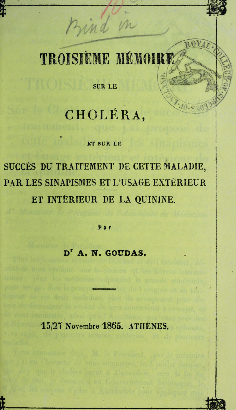TROISIÈME MÉMOI SUR LE CHOLÉRA, * ”v v % t J ET SUR LIC SUCCÈS DU TRAITEMENT DE CETTE MALADIE, PAR LES SINAPISMES ET L’USAGE EXTERIEUR ET INTÉRIEUR DE LA QUININE. Par Dr A. N. GOUDAS. 15/21 Novembre 1865. ATHÈNES.