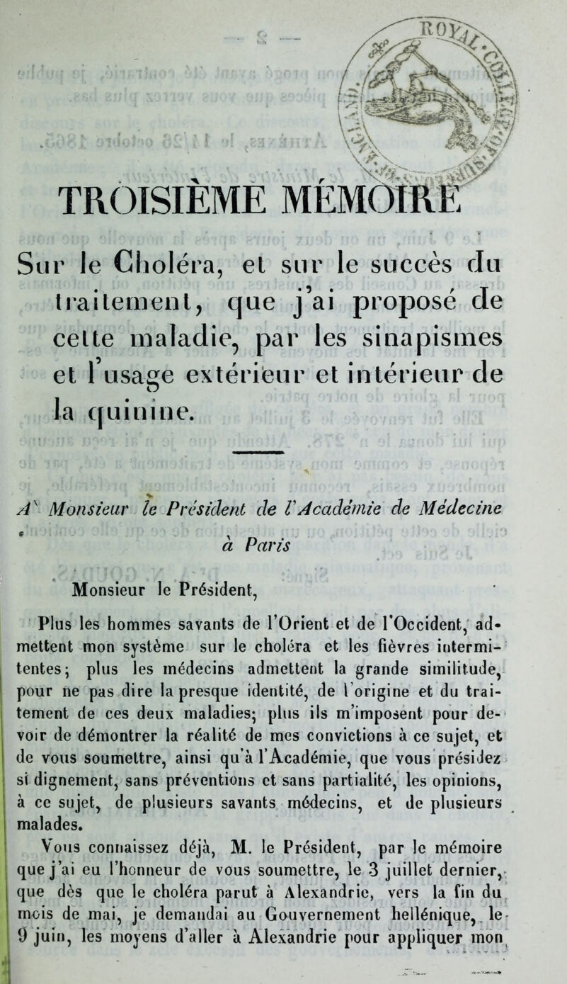 Sur le Choléra, et sur le succès du traitement, que j’ai proposé de celte maladie, par les sinapismes et 1 usaee extérieur et intérieur de O la quinine. TROISIÈME MÉM Ax Monsieur le Président de VAcadémie de Médecine à Paris Monsieur le Président, Plus les hommes savants de l’Orient et de l’Occident, ad- mettent mon système sur le choléra et les fièvres iutermi- tentes; plus les médecins admettent la grande similitude, pour ne pas dire la presque identité, de l’origine et du trai- tement de ces deux maladies; plus ils m’imposent pour de- voir de démontrer la réalité de mes convictions à ce sujet, et de vous soumettre, ainsi qu’à l’Académie, que vous présidez si dignement, sans préventions et sans partialité, les opinions, à ce sujet, de plusieurs savants médecins, et de plusieurs malades. Vous connaissez déjà, M. le Président, par le mémoire que j’ai eu l’honneur de vous soumettre, le 3 juillet dernier, que dès que le choléra parut à Alexandrie, vers la fin du mois de mai, je demandai au Gouvernement hellénique, le 9 juin, les moyens d’aller à Alexandrie pour appliquer mon