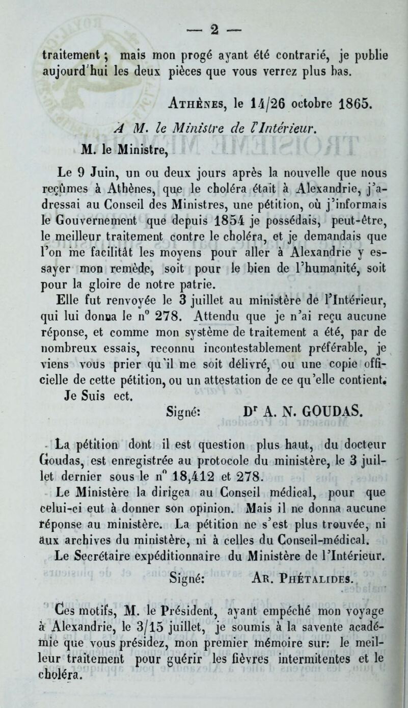 traitement ; mais mon progé ayant été contrarié, je publie aujourd'hui les deux pièces que vous verrez plus bas. Athènes, le 14/26 octobre 1865. À M. le Ministre de T Intérieur. M. le Ministre, Le 9 Juin, un ou deux jours après la nouvelle que nous reçûmes à Athènes, que le choléra était à Alexandrie, jM’a- dressai au Conseil des Ministres, une pétition, où j’informais le Gouvernement que depuis 1854 je possédais, peut-être, le meilleur traitement contre le choléra, et je demandais que l’on me facilitât les moyens pour aller à Alexandrie y es- sayer mon remède, soit pour le bien de l’humanité, soit pour la gloire de notre patrie. Elle fut renvoyée le 3 juillet au ministère de l’Intérieur, qui lui donna le n° 278. Attendu que je n’ai reçu aucune réponse, et comme mon système de traitement a été, par de nombreux essais, reconnu incontestablement préférable, je viens vous prier qu’il me soit délivré, ou une copie offi- cielle de cette pétition, ou un attestation de ce qu’elle contient. Je Suis ect. Signé: Dr A. N. GOUDAS. La pétition dont il est question plus haut, du docteur Goudas, est enregistrée au protocole du ministère, le 3 juil- let dernier sous le n° 18,412 et 278. Le Ministère la dirigea au Conseil médical, pour que celui-ci eut à donner son opinion. Mais il ne donna aucune réponse au ministère. La pétition ne s’est plus trouvée, ni aux archives du ministère, ni à celles du Conseil-médical. Le Secrétaire expéditionnaire du Ministère de l’Intérieur. Signé: Ar. Phétalides. Ces motifs, M. le Président, ayant empéché mon voyage à Alexandrie, le 3/15 juillet, je soumis à la savente acadé- mie que vous présidez, mon premier mémoire sur: le meil- leur traitement pour guérir les fièvres intermitentes et le choléra.