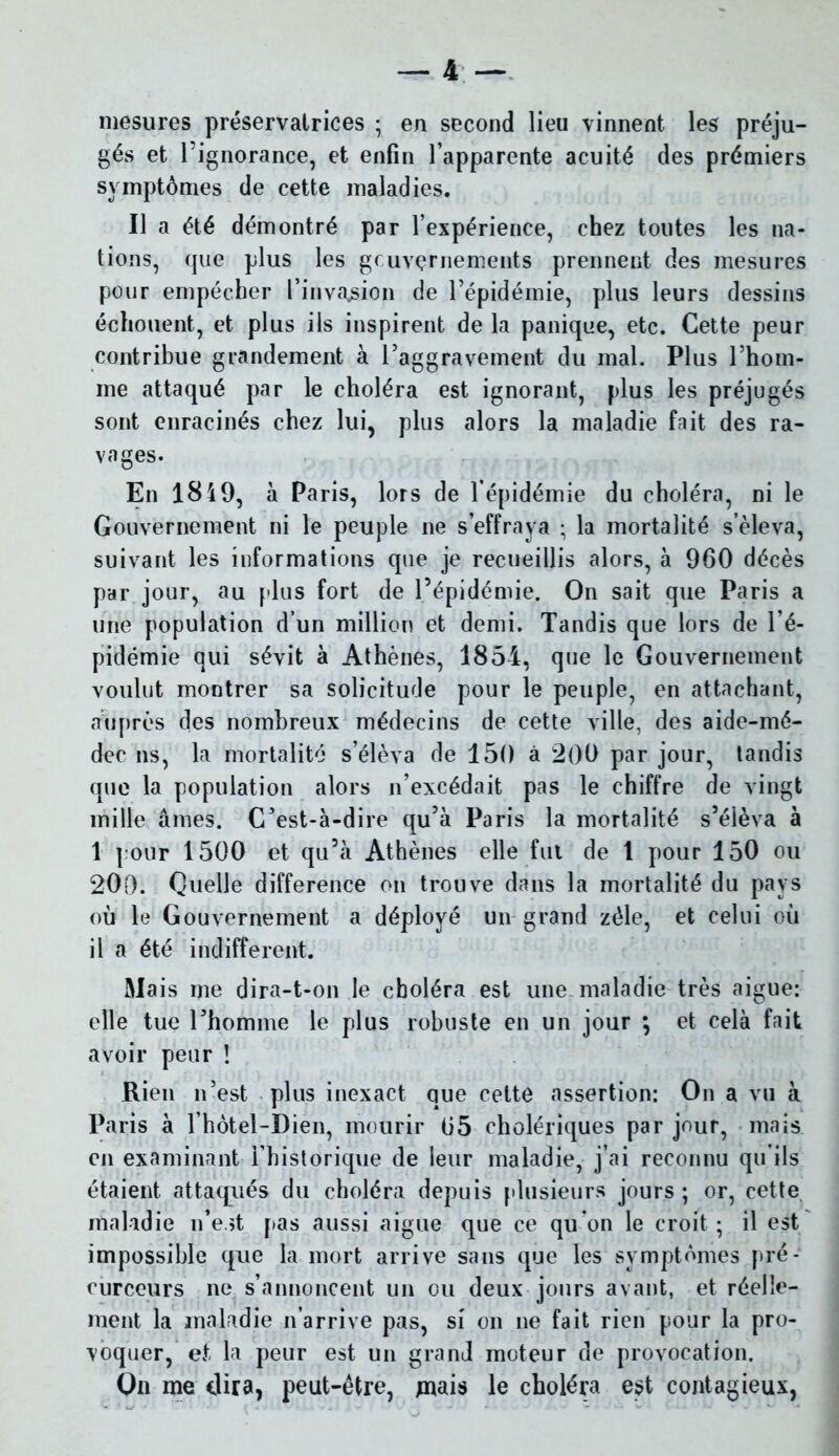 mesures préservatrices ; en second lieu vinnent les préju- gés et l’ignorance, et enfin l’apparente acuité des prémiers symptômes de cette maladies. Il a été démontré par l’expérience, chez toutes les na- tions, que plus les gouvernements prennent des mesures pour empêcher l’invasion de l’épidémie, plus leurs dessins échouent, et plus ils inspirent de la panique, etc. Cette peur contribue grandement à l’aggravement du mal. Plus l’hom- me attaqué par le choléra est ignorant, plus les préjugés sont enracinés chez lui, plus alors la maladie fait des ra- vages. En 18 49, à Paris, lors de l’épidémie du choléra, ni le Gouvernement ni le peuple ne s’effraya ; la mortalité s’éleva, suivant les informations que je recueillis alors, à 960 décès par jour, au plus fort de l’épidémie. On sait que Paris a une population d’un million et demi. Tandis que lors de l’é- pidémie qui sévit à Athènes, 1854, que le Gouvernement voulut montrer sa solicitude pour le peuple, en attachant, auprès des nombreux médecins de cette ville, des aide-mé- dec ns, la mortalité s’élèva de 150 à 200 par jour, tandis que la population alors n’excédait pas le chiffre de vingt mille âmes. C’est-à-dire qu’à Paris la mortalité s’élèva à 1 pour 1500 et qu’à Athènes elle fui de 1 pour 150 ou 200. Quelle différence on trouve dans la mortalité du pays où le Gouvernement a déployé un grand zélé, et celui où il a été indifferent. Mais me dira-t-on le choléra est une maladie très aigue: elle tue l’homme le plus robuste en un jour *, et celà fait avoir peur ! Rien n’est plus inexact que cette assertion: On a vu à Paris à l’hôtel-Dien, mourir 05 cholériques par jour, mais en examinant l’historique de leur maladie, j’ai reconnu qu’ils étaient attaqués du choléra depuis plusieurs jours ; or, cette maladie n’est [tas aussi aigue que ce qu’on le croit ; il est impossible que la mort arrive sans que les symptômes pré- curceurs ne s’annoncent un ou deux jours avant, et réelle- ment la maladie n’arrive pas, si on ne fait rien pour la pro- voquer, et la peur est un grand moteur de provocation. On me dira, peut-être, mais le choléra est contagieux,