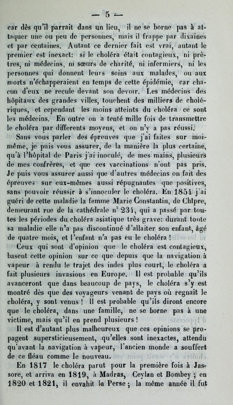 car dès qu’il parrait dans un lieu, il ne se borne pas à at- taquer une ou peu de personnes, mais il frappe par dixaines et par centaines. Autant ce dernier fait est vrai, autant le premier est inexact: si le choléra était contagieux, ni prê- tres, ni médecins, ni sœurs de charité, ni infermiers, ni les personnes qui donnent leurs soins aux malades, ou aux morts n’échapperaient en temps de cette épidémie, car cha- cun d’eux ne recule devant son devoir. Les médecins des hôpitaux des grandes villes, touchent des milliers de cholé- riques, et cependant les moins atteints du choléra ce sont les médecins. En outre on a tenté mille fois de transmettre le choléra par differents moyens, et on n’y a pas réussi. Sans vous parler des épreuves que j’ai faites sur moi- même, je puis vous assurer, de la manière la plus certaine, qu’à l’hôpital de Paris j'ai inoculé, de mes mains, plusieurs de mes confrères, et que ces vaccinations n’ont pas pris. Je puis vous assurer aussi que d’autres médecins on fait des épreuves sur eux-mêmes aussi répugnantes que positives, sans pouvoir réussir à s’innoculer le choléra. En 1854 j’ai guéri de cette maladie la femme Marie Constantin, de Chîpre, demeurant rue de la cathédrale n 231, qui a passé par tou- tes les périodes du choléra asiatique très grave: durant tonte sa maladie elle n’a pas discontinué d’allaiter son enfant, âgé de quatre mois, et l’enfant n’a pas eu le choléra ! Ceux qui sont d’opinion que le choléra est contagieux, basent cette opinion sur ce que depuis que la navigation à vapeur à rendu le trajet des indes plus court, le choléra a fait plusieurs invasions en Europe. 11 est probable qu’ils avanceront que dans beaucoup de pays, le choléra s’y est montré dès que des voyageurs venant de pays où régnait le choléra, y sont venus ! Il est probable qu’ils diront encore que le choléra, dans une famille, ne se borne pas à une victime, mais qu’il en prend plusieurs ! Il est d’autant plus malheureux que ces opinions se pro- pagent supersticieusement, qu’elles sont inexactes, attendu qu’avant la navigation à vapeur, l’ancien monde a souffert de ce fléau comme le nouveau. En 1817 le choléra parut pour la première fois à Jas- sore, et arriva en 1819, à Madras, Ceylan et Bombey ; en 1820 et 1821, il envahit ki Perse; la même année il fut