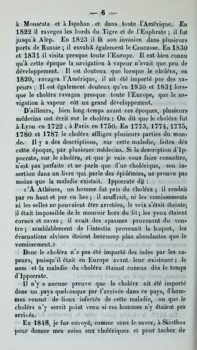 à Mouscata et à Ispahan et dans toute l’Amérique. En 1822 il ravegea les bords du Tigre et de l’Euphrate; il fut jusqu’à Alep. En 1823 il fit son invasion dans plusieurs ports de Russie ; il envahit également le Caucasse. En 1830 et 1831 il visita presque toute l’Europe. Il est bien connu qu’à cette époque la navigation à vapeur n’avait que peu de développement. Il est douteux que lorsque le choléra, en 1820, ravagea l’Amérique, il ait été importé par des va- peurs ; Il est également douteux qu’en 1830 et 1831 lors- que le choléra ravagea presque toute l’Europe, que la na- vigation à vapeur eût un grand développement. D’ailleurs, bien long-temps avant ces époques, plusieurs médecins ont écrit sur le choléra : On dit que le choléra fut à Lyon en 1722 •; à Paris en 1750. En 1773, 1774, 1775, 1780 et 1787 le choléra affligea plusieurs parties du mon- de. H y a des descriptions, sur cette maladie, faites dès cette époque, par plusieurs médecins. Si la description d’Ip- pocrate, sur le choléra, et que je vais vous faire connaître, n’est pas parfaite et ne parle que d’un cholérique, son in- sertion dans un livre qui parle des épidémies, ne prouve pas moins que la maladie existait. Ippocrate dft : (c'A Athènes, un homme fut pris du choléra ; il rendait par en haut et par en bas ; il souffrait, ni les vomissements ni les selles ne pouvaient être arretées, la voix s’était éteinte; il était impossible de le mouvoir hors du lit; les yeux étaient cornes et caves ; il avait des spasmes provenant du ven- tre ; semblablement de l’intestin provenait le hoquet, les évacuations alvines étaient beacuoup plus abondantes que le vomissement.)) Donc le choléra n’a pas été importé des indes par les va- peurs, puisqu’il était en Europe avant leur existance : le nom et la maladie du choléra étaiant connus dès le temps d’Ippocrate. Il n’y a aucune preuve que le choléra ait été importé dans un pays quelconque par l’arrivée dans ce pays, d'hom- mes venant de lieux infectés de cette maladie, ou que le choléra n’y serait point venu si ces hommes n’y étaient pas arrivés. En 1848, je fus envoyé, comme vous le savez, à Skiathos pour donner mes soins aux cholériques et pour tacher de