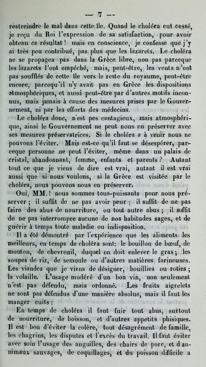 restreindre le mal dans cette île. Quand le choléra eut cessé, je reçu du Roi l’expression de sa satisfaction, pour avoir obtenu ce résultat! mais en conscience, je confesse que j’y ai très peu contribué, pas plus que les lazarets. Le choléra ne se propagea pas dans la Grèce libre, non pas parceque les lazarets l’ont empéché, mais, peut-être, les vents n’ont pas soufflés de cette île vers le reste du royaume, peut-être encore, parcequ'il n’y avait pas en Grèce les dispositions atmosphériques, et aussi peut-être par d’autres motifs incon- nus, mais jamais à cause des mesures prises par le Gouver- nement, ni par les efforts des médecins. Le choléra donc, n’est pes contagieux, mais atmosphéri- que, ainsi le Gouvernement ne peut nous en préserver avec ses mesures préservatrices. Si le choléra a à venir nous ne pouvons l’éviter. Mais est-ce qu’il faut se désespérer, par- ceque personne ne peut l’éviter, même dans un palais de cristal, abandonnant, femme, enfants et parents ? Autant tout ce que je viens de dire est vrai, autant il est vrai aussi que si nous voulons, si la Grèce est visitée par le choléra, nous pouvons nous en préserver. Oui, MM. ! nous sommes tous-puissants pour nous pré- server ; il suffit de ne pas avoir peur ; il suffit de ne pas faire des abus de nourriture, ou tout autre abus ; il suffit de ne pas interrompre aucune de nos habitudes sages, et de guérir à temps toute maladie ou indisposition. Il a été démontré par l’expérience que les aliments les meilleurs, en temps de choléra sont; le bouillon de bœuf, de mouton, de chevreuil, duquel on doit enlever le gras ; les soupes de riz, de semoule ou d’autres matières farineuses. Les viandes que je viens de désigner, bouillies ou rôties ; la volaille. L’usage modéré d’un bon vin, non seulement n’est pas défendu, mais ordonné. Les fruits aigrelets ne sont pas défendus d’une manière absolue, mais il faut les manger cuits : En temps de choléra il faut fuir tout abus, surtout de nourriture, de boisson, et d’autres appétits phisiques. Il est bon d’éviter la colère, tout désagrément de famille, les chagrins, les disputes et l’excès du travail. Il faut éviter avec soin l’usage des anguilles, des chairs de porc, et dan- nimaux sauvages, de coquillages, et du poisson difficile a