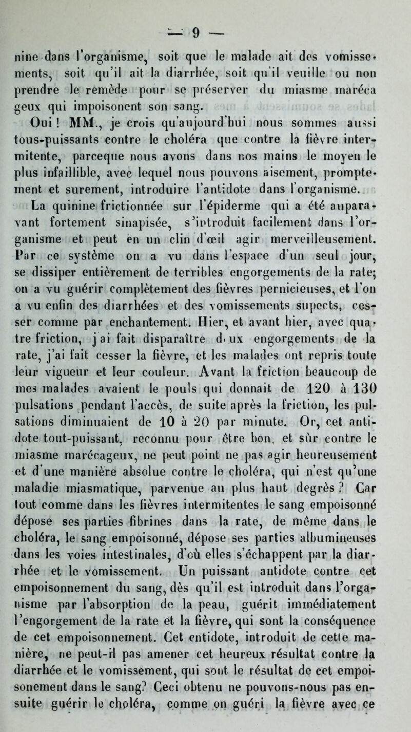 nine dans l’organisme, soit que le malade ait des vomisse* ments, soit qu’il ait la diarrhée, soit qu’il veuille ou non prendre le remède pour se préserver du miasme inaréca geux qui impoisonent son sang. Oui ! MM., je crois qu’aujourd’hui nous sommes aussi tous-puissants contre le choléra que contre la tièvre inter- mitente, parceque nous avons dans nos mains le moyen le plus infaillible, avec lequel nous pouvons aisément, prompte* ment et sûrement, introduire l’antidote dans forganisme. La quinine frictionnée sur l’épiderme qui a été aupara- vant fortement sinapisée, s’introduit facilement dans l’or- ganisme et peut en un clin d’œil agir merveilleusement. Par ce système on a vu dans l’espace d’un seul jour, se dissiper entièrement de terribles engorgements de la rate; on a vu guérir complètement des fièvres pernicieuses, et l’on a vu enfin des diarrhées et des vomissements supects, ces- ser comme par enchantement. Hier, et avant hier, avec qua- tre friction, j ai fait disparaître d.ux engorgements de la rate, j’ai fait cesser la fièvre, et les malades ont repris toute leur vigueur et leur couleur. Avant la friction beaucoup de mes malades avaient le pouls qui donnait de 120 à 130 pulsations pendant l’accès, de suite après la friction, les pul- sations diminuaient de 10 à 20 par minute. Or, cet anti- dote tout-puissant, reconnu pour être bon, et sur contre le miasme marécageux, ne peut point ne pas agir heureusement et d'une manière absolue contre le choléra, qui n’est qu’une maladie miasmatique, parvenue au plus haut degrés ? Car tout comme dans les fièvres intermitentes le sang empoisonné dépose ses parties fibrines dans la rate, de même dans le choléra, le sang empoisonné, dépose ses parties albumineuses dans les voies intestinales, d'où elles s’échappent par la diar* rhée et le vomissement. Un puissant antidote contre cet empoisonnement du sang, dès qu’il est introduit dans l’orga- nisme par l’absorption de la peau, guérit immédiatement l’engorgement de la rate et la fièvre, qui sont la conséquence de cet empoisonnement. Cet entidote, introduit de cetle ma- nière, ne peut-il pas amener cet heureux résultat contre la diarrhée et le vomissement, qui sont le résultat de cet empoi- sonement dans le sang? Ceci obtenu ne pouvons-nous pas en- suite guérir le choléra, comme on guéri la fièvre avec ce
