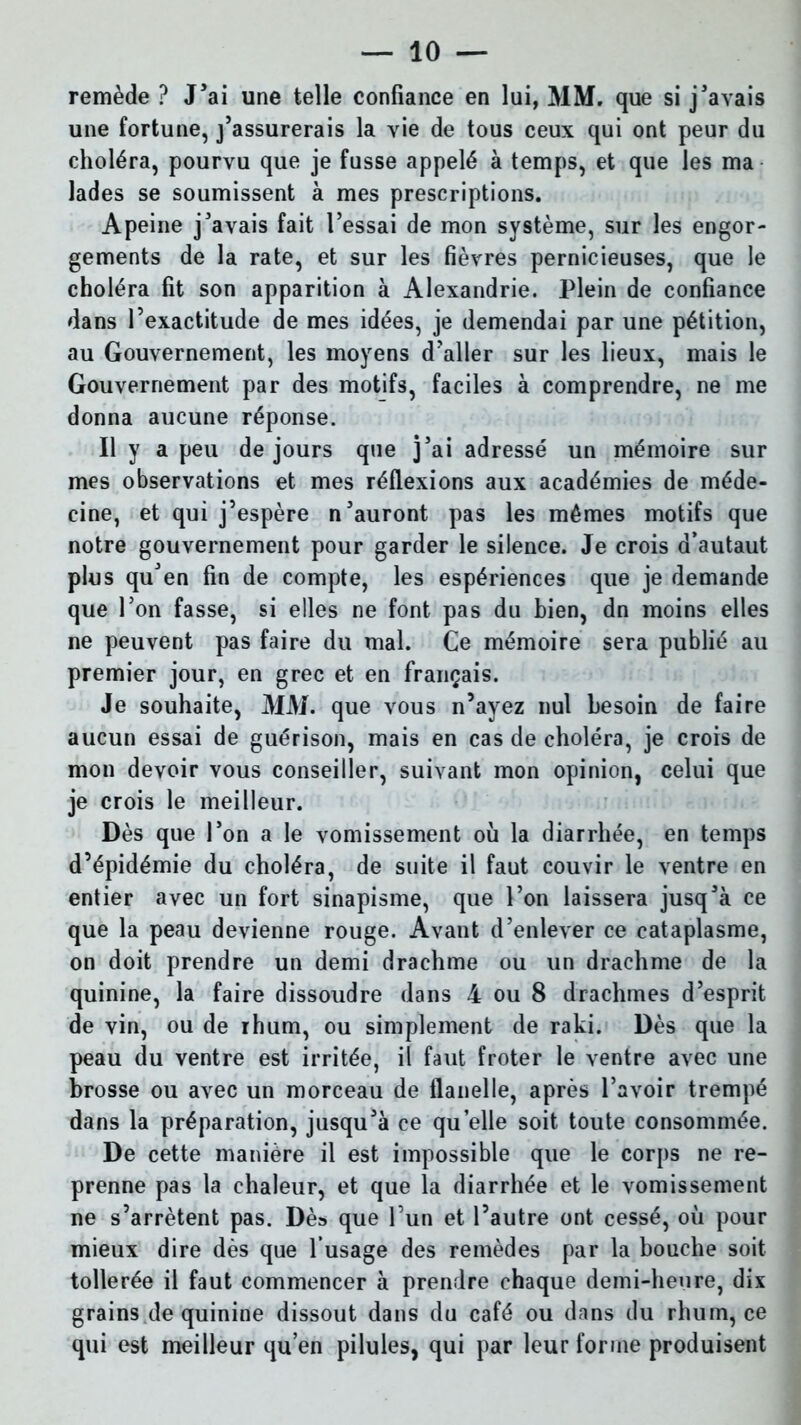 remède ? J’ai une telle confiance en lui, MM. que si j'avais une fortune, j’assurerais la vie de tous ceux qui ont peur du choléra, pourvu que je fusse appelé à temps, et que les ma lades se soumissent à mes prescriptions. Apeine j'avais fait l’essai de mon système, sur les engor- gements de la rate, et sur les fièvres pernicieuses, que le choléra fit son apparition à Alexandrie. Plein de confiance dans l’exactitude de mes idées, je demendai par une pétition, au Gouvernement, les moyens d’aller sur les lieux, mais le Gouvernement par des motifs, faciles à comprendre, ne me donna aucune réponse. Il y a peu de jours que j’ai adressé un mémoire sur mes observations et mes réflexions aux académies de méde- cine, et qui j’espère n'auront pas les mêmes motifs que notre gouvernement pour garder le silence. Je crois d’autaut plus qu'en fin de compte, les espériences que je demande que l'on fasse, si elles ne font pas du bien, dn moins elles ne peuvent pas faire du mal. Ce mémoire sera publié au premier jour, en grec et en français. Je souhaite, MM. que vous n’ayez nul besoin de faire aucun essai de guérison, mais en cas de choléra, je crois de mon devoir vous conseiller, suivant mon opinion, celui que je crois le meilleur. Dès que l’on a le vomissement où la diarrhée, en temps d’épidémie du choléra, de suite il faut couvir le ventre en entier avec un fort sinapisme, que l’on laissera jusq'à ce que la peau devienne rouge. Avant d’enlever ce cataplasme, on doit prendre un demi drachme ou un drachme de la quinine, la faire dissoudre dans 4 ou 8 drachmes d’esprit de vin, ou de rhum, ou simplement de raki. Dès que la peau du ventre est irritée, il faut froter le ventre avec une brosse ou avec un morceau de flanelle, après l'avoir trempé dans la préparation, jusqu’à ce quelle soit toute consommée. De cette manière il est impossible que le corps ne re- prenne pas la chaleur, et que la diarrhée et le vomissement ne s’arrêtent pas. Dès que l’un et l’autre ont cessé, où pour mieux dire dès que l’usage des remèdes par la bouche soit tollerée il faut commencer à prendre chaque demi-heure, dix grains de quinine dissout dans du café ou dans du rhum, ce qui est meilleur qu’en pilules, qui par leur forme produisent