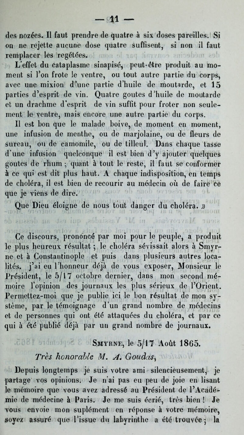 *1 — des nozées. Il faut prendre de quatre à six doses pareilles. Si on ne rejette aucune dose quatre suffisent, si non il faut remplacer les regétées. L’effet du cataplasme sinapisé, peut-être produit au mo- ment si Ton frote le ventre, ou tout autre partie du corps, avec une mixion d'une partie d’huile de moutarde, et 15 parties d’esprit de vin. Quatre goûtes d'huile de moutarde et un drachme d’esprit de vin suffit pour froter non seule- ment le ventre, mais encore une autre partie du corps. Il est bon que le malade boive, de moment en moment, une infusion de menthe, ou de marjolaine, ou de fleurs de sureau, ou de camomile, ou de tilleul. Dans chaque tasse d’une infusion quelconque il est bien d'y ajouter quelques goûtes de rhum ; quant à tout le reste, il faut se conformer à ce qui est dit plus haut. A chaque indisposition, en temps de choléra, il est bien de recourir au médecin où de faire ce que je viens de dire. Que Dieu éloigne de nous tout danger du choléra. » Ce discours, prononcé par moi pour le peuple, a produit le plus heureux résultat ; le choléra sévissait alors à Smyr- ne et à Constantinople et puis dans plusieurs autres loca- lités. j’ai eu l’honneur déjà de vous exposer, Monsieur le Président, le 5/17 octobre dernier, dans mon second mé- moire l’opinion des journaux les plus sérieux de l’Orient. Permettez-moi que je publie ici le bon résultat de mon sy- stème, par le témoignage d’un grand nombre de médecins et de personnes qui ont été attaquées du choléra, et par ce qui à été publié déjà par un grand nombre de journaux. Smyrne, le 5/17 Août 1865. Très honorable M. A. Goudas, Depuis longtemps je suis votre ami silencieusement, je partage vos opinions. Je n’ai pas eu peu de joie en lisant le mémoire que vous avez adressé au Président de l’Acadé*- mie de médecine à Paris. Je me suis écrié, très bien ! Je vous envoie mon suplément en réponse à votre mémoire, soyez assuré que l'issue du labyrinthe a été trouvée ; la