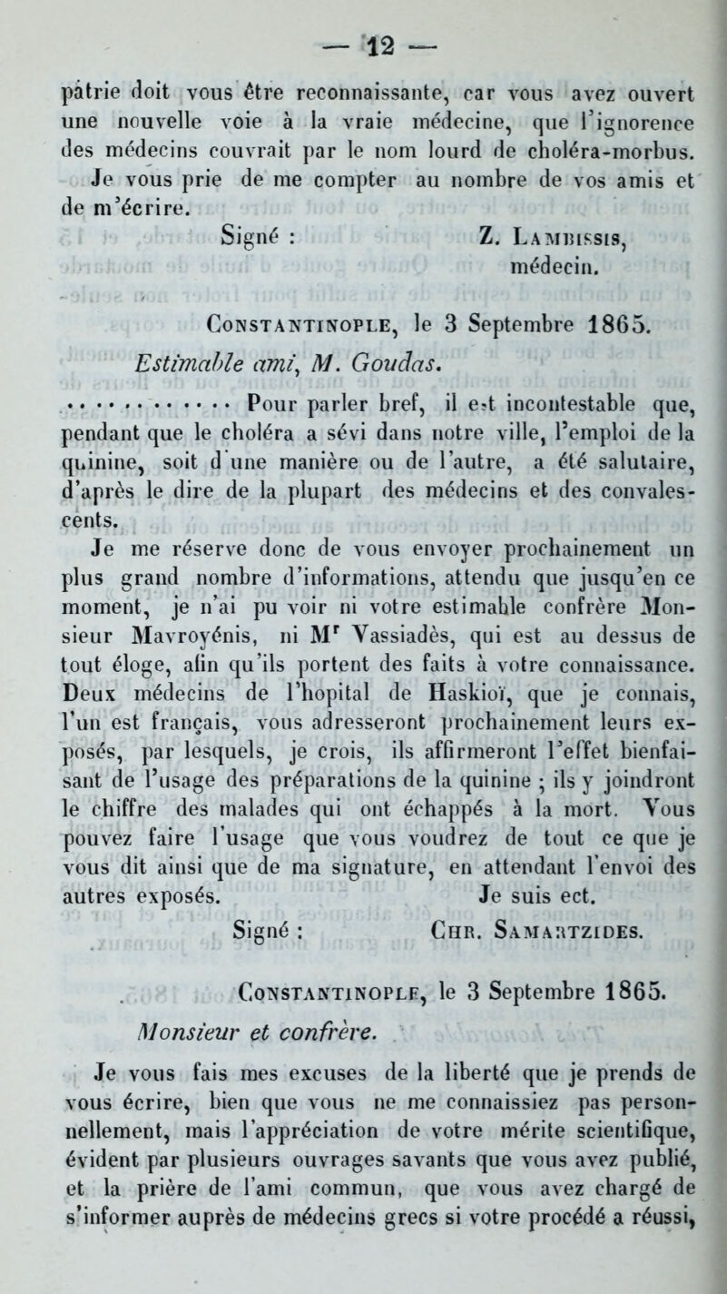 patrie doit vous être reconnaissante, car vous avez ouvert une nouvelle voie à la vraie médecine, que l’ignorence des médecins couvrait par le nom lourd de choléra-morbus. Je vous prie de me compter au nombre de vos amis et de m'écrire. Signé : Z. Lamiussis, médecin. Constantinople, le 3 Septembre 1865. Estimable ami, M. Goudas. Pour parler bref, il e?t incontestable que, pendant que le choléra a sévi dans notre ville, l’emploi de la quinine, soit d une manière ou de l’autre, a été salutaire, d’après le dire de la plupart des médecins et des convales- cents. Je me réserve donc de vous envoyer prochainement un plus grand nombre d’informations, attendu que jusqu’en ce moment, je n’ai pu voir ni votre estimahle confrère Mon- sieur Mavroyénis, ni Mr Yassiadès, qui est au dessus de tout éloge, alin qu’ils portent des faits à votre connaissance. Deux médecins de l’hôpital de Haskioï, que je connais, l’un est français, vous adresseront prochainement leurs ex- posés, par lesquels, je crois, ils affirmeront l’effet bienfai- sant de l’usage des préparations de la quinine ; ils y joindront le chiffre des malades qui ont échappés à la mort. Tous pouvez faire l’usage que vous voudrez de tout ce que je vous dit ainsi que de ma signature, en attendant l’envoi des autres exposés. Je suis ect. Signé : Chr. Samartzides. Constantinople, le 3 Septembre 1865. Monsieur et confrère. Je vous fais mes excuses de la liberté que je prends de vous écrire, bien que vous ne me connaissiez pas person- nellement, mais l’appréciation de votre mérite scientifique, évident par plusieurs ouvrages savants que vous avez publié, et la prière de l’ami commun, que vous avez chargé de s’informer auprès de médecins grecs si votre procédé a réussi,