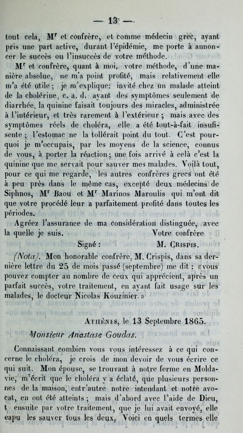 tout cela, Mr et confrère, et comme médecin grec, ayant pris une part active, durant l’épidémie, me porte à annon- cer le succès ou l’insuccès de votre méthode. Mr et confrère, quant à moi, votre méthode, d’une ma- nière absolue, ne m’a point profité, mais relativement elle m’a été utile ; je m'explique: invité chez un malade atteint de la cholérine, c. a. d. ayant des symptômes seulement de diarrhée, la quinine faisait toujours des miracles, administrée à l’intérieur, et très rarement à l’extérieur ; mais avec des symptômes réels de choléra, elle a été tout-à-fait insufi- sente ; l’estomac ne la tollérait point du tout. C’est pour- quoi je m’occupais, par les moyens de la science, connus de vous, à porter la réaction; une fois arrivé à cela c’est la quinine que me servait pour sauver mes malades. Voilà tout, pour ce qui me regarde, les autres confrères grecs ont été à peu près dans le même cas, excepté deux médecins de Siphnos, Mr Baou et Mr Marinos JViaroulis qui m’ont dit que votre procédé leur a parfaitement profité dans toutes les périodes. Agréez l’assurance de ma considération distinguée, avec la quelle je suis. Votre confrère Signé : M. CRrspis. (Nota). Mon honorable confrère, M. Crispis, dans sa der- nière lettre du 25 de mois passé (septembre) me dit : «vous pouvez compter au nombre de ceux qui apprécient, après un parfait succès, votre traitement, en ayant fait usage sur les malades, le docteur Nicolas Kouzinier. » Athènes, le 13 Septembre 1865. Monsieur Anastase Goudas. Connaissant combien vous vous intéressez à ce qui con- cerne le choléra, je crois de mon devoir de vous écrire ce qui suit. Mon épouse, se trouvant à notre ferme en Molda- vie; m'écrit que le choléra y a éclaté, que plusieurs person- nes de la maison, entr’autre notre intendant et notre avo- cat, en ont été atteints ; mais d’abord avec l’aide de Dieu, t ensuite par votre traitement, que je lui avait envoyé, elle eapu les sauver tous les deux, Voici en quels termes elle