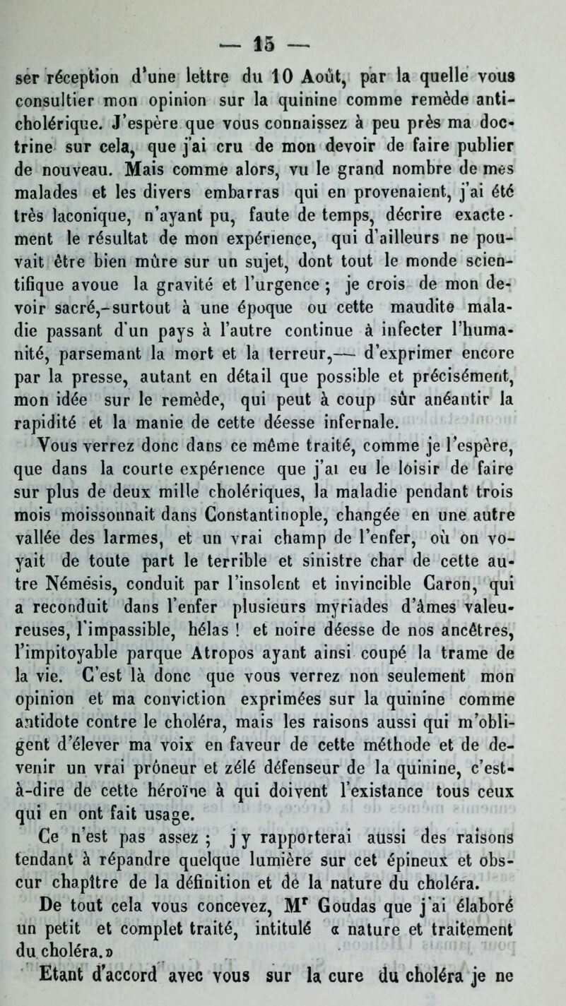 ser réception (Tune lettre du 10 Août, par la quelle vou9 consulter mon opinion sur la quinine comme remède anti- cholérique. J’espère que vous connaissez à peu près ma doc- trine sur cela, que j’ai cru de mon devoir de faire publier de nouveau. Mais comme alors, vu le grand nombre de mes malades et les divers embarras qui en provenaient, j’ai été très laconique, n’ayant pu, faute de temps, décrire exacte- ment le résultat de mon expérience, qui d’ailleurs ne pou- vait être bien mûre sur un sujet, dont tout le monde scien- tifique avoue la gravité et l’urgence ; je crois de mon de- voir sacré,-surtout à une époque ou cette maudite mala- die passant d'un pays à l’autre continue à infecter l’huma- nité, parsemant la mort et la terreur,— d’exprimer encore par la presse, autant en détail que possible et précisément, mon idée sur le remède, qui peut à coup sûr anéantir la rapidité et la manie de cette déesse infernale. Vous verrez donc dans ce même traité, comme je l’espère, que dans la courte expérience que j’ai eu le loisir de faire sur plus de deux mille cholériques, la maladie pendant trois mois moissonnait dans Constantinople, changée en une autre vallée des larmes, et un vrai champ de l’enfer, où on vo- yait de toute part le terrible et sinistre char de cette au- tre Némésis, conduit par l’insolent et invincible Garon, qui a reconduit dans l’enfer plusieurs myriades d’âmes valeu- reuses, l’impassible, hélas ! et noire déesse de nos ancêtres, l’impitoyable parque Atropos ayant ainsi coupé la trame de la vie. C’est là donc que vous verrez non seulement mon opinion et ma conviction exprimées sur la quinine comme antidote contre le choléra, mais les raisons aussi qui m’obli- gent d’élever ma voix en faveur de cette méthode et de de- venir un vrai prôneur et zélé défenseur de la quinine, c’est- à-dire de cette héroïne à qui doivent l’existance tous ceux qui en ont fait usage. Ce n’est pas assez ; j y rapporterai aüssi des raisons tendant à répandre quelque lumière sur cet épineux et obs- cur chapitre de la définition et de la nature du choléra. De tout cela vous concevez, Mr Goudas que j'ai élaboré un petit et complet traité, intitulé a nature et traitement du choléra.» Etant d’accord avec vous sur la cure du choléra je ne