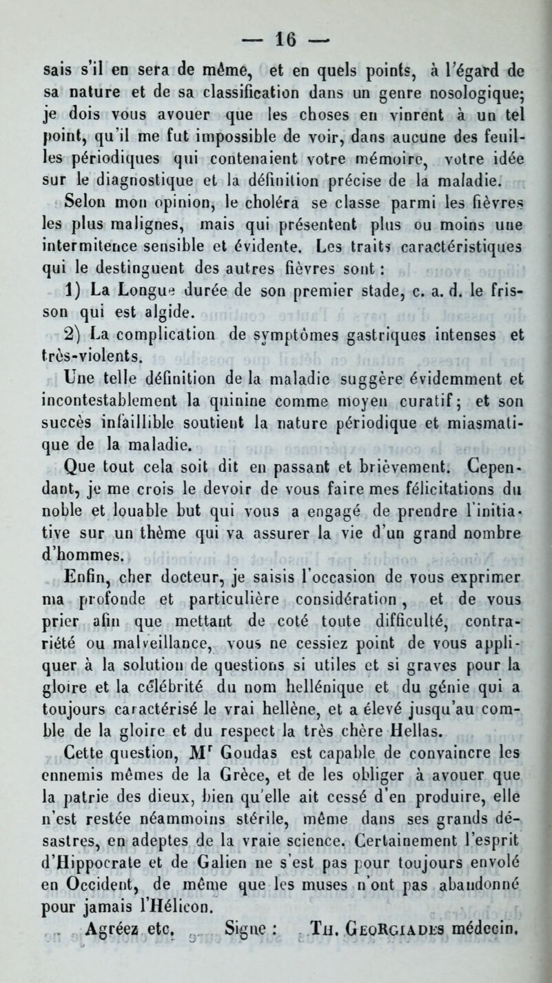 sais s’il en sera de même, et en quels points, à l’égard de sa nature et de sa classification dans un genre nosologique; je dois vous avouer que les choses en vinrent à un tel point, qu’il me fut impossible de voir, dans aucune des feuil- les périodiques qui contenaient votre mémoire, votre idée sur le diagnostique et la définition précise de la maladie. Selon mon opinion, le choléra se classe parmi les lièvres les plus malignes, mais qui présentent plus ou moins une intermitence sensible et évidente. Les traits caractéristiques qui le destinguent des autres fièvres sont : 1) La Longue durée de son premier stade, c. a. d. le fris- son qui est algide. 2) La complication de symptômes gastriques intenses et très-violents. Une telle définition de la maladie suggère évidemment et incontestablement la quinine comme moyen curatif ; et son succès infaillible soutient la nature périodique et miasmati- que de la maladie. Que tout cela soit dit en passant et brièvement. Cepen- dant, je me crois le devoir de vous faire mes félicitations du noble et louable but qui vous a engagé de prendre l'initia- tive sur un thème qui va assurer la vie d’un grand nombre d’hommes. Enfin, cher docteur, je saisis l’occasion de vous exprimer ma profonde et particulière considération, et de vous prier afin que mettant de coté toute difficulté, contra- riété ou malveillance, vous ne cessiez point de vous appli- quer à la solution de questions si utiles et si graves pour la gloire et la célébrité du nom hellénique et du génie qui a toujours caractérisé le vrai hellène, et a élevé jusqu’au com- ble de la gloire et du respect la très chère Hellas. Cette question, Mr Goudas est capable de convaincre les ennemis mêmes de la Grèce, et de les obliger à avouer que la patrie des dieux, bien quelle ait cessé d’en produire, elle n’est restée néammoins stérile, même dans ses grands dé- sastres, en adeptes de la vraie science. Certainement l’esprit d’Hippocrate et de Galien ne s est pas pour toujours envolé en Occident, de même que les muses n’ont pas abandonné pour jamais l’Hélicon. Agréez etc. Signe: Tu. GeqRgiades médecin.