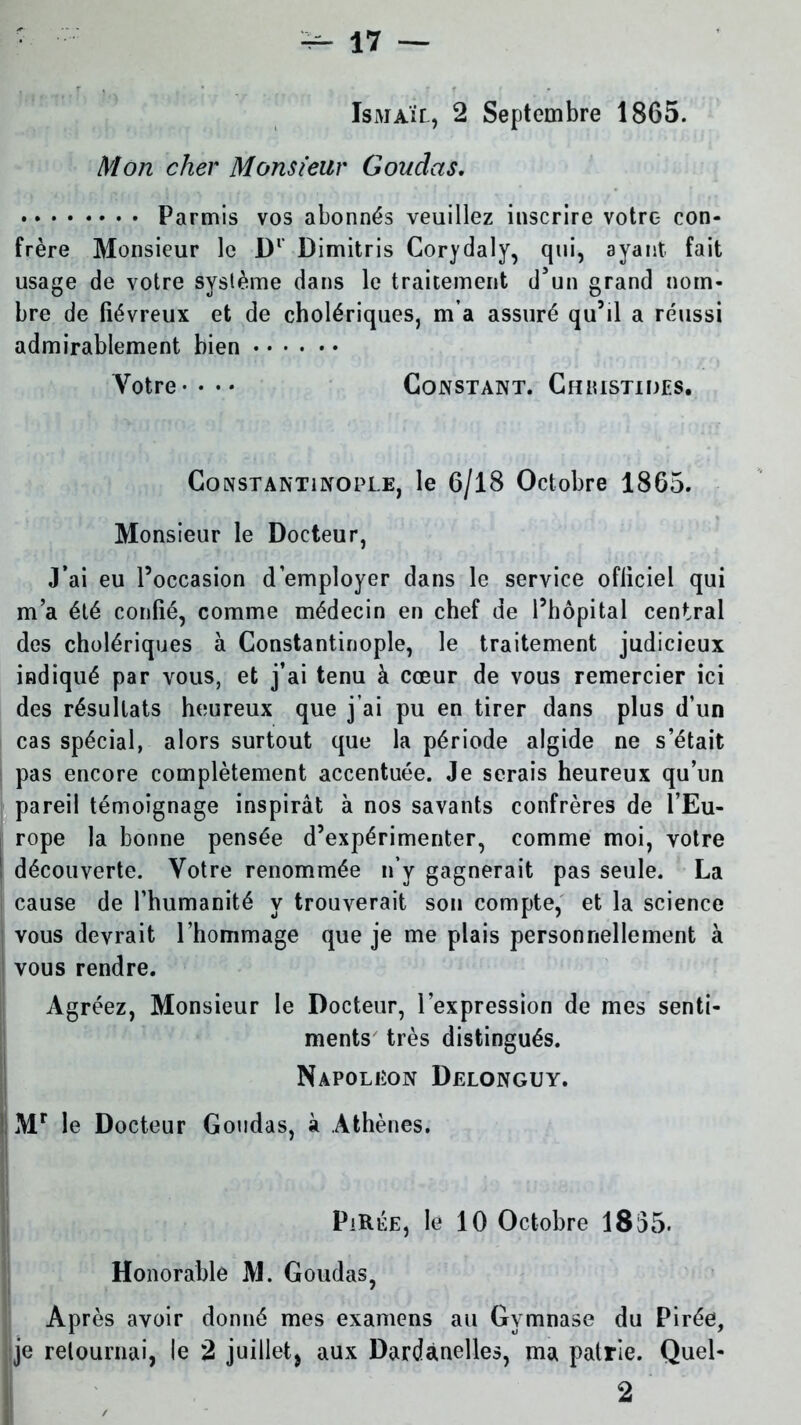 Ismaïl, 2 Septembre 1865. Mon cher Monsieur Goudas. Parmis vos abonnés veuillez inscrire votre con- frère Monsieur le D1’ Dimitris Corydaly, qui, ayant fait usage de votre syslème dans le traitement d’un grand nom- bre de fiévreux et de cholériques, m a assuré qu’il a réussi admirablement bien Votre-••• Constant. Chhistides. Constantinople, le 6/18 Octobre 1865. Monsieur le Docteur, J’ai eu l’occasion d’employer dans le service officiel qui m’a été confié, comme médecin en chef de l’hôpital central des cholériques à Constantinople, le traitement judicieux indiqué par vous, et j’ai tenu à cœur de vous remercier ici des résultats heureux que j’ai pu en tirer dans plus d’un cas spécial, alors surtout que la période algide ne s’était pas encore complètement accentuée. Je serais heureux qu’un pareil témoignage inspirât à nos savants confrères de l’Eu- rope la bonne pensée d’expérimenter, comme moi, votre découverte. Votre renommée n’y gagnerait pas seule. La cause de l’humanité y trouverait son compte, et la science vous devrait l’hommage que je me plais personnellement à vous rendre. Agréez, Monsieur le Docteur, l’expression de mes senti- ments très distingués. Napoléon Delonguy. Mr le Docteur Goudas, à Athènes. PiRÉE, le 10 Octobre 1835- Honorable M. Goudas, Après avoir donné mes examens au Gymnase du Pirée, je retournai, le 2 juillet, aux Dardanelles, ma patrie. Quel- 2