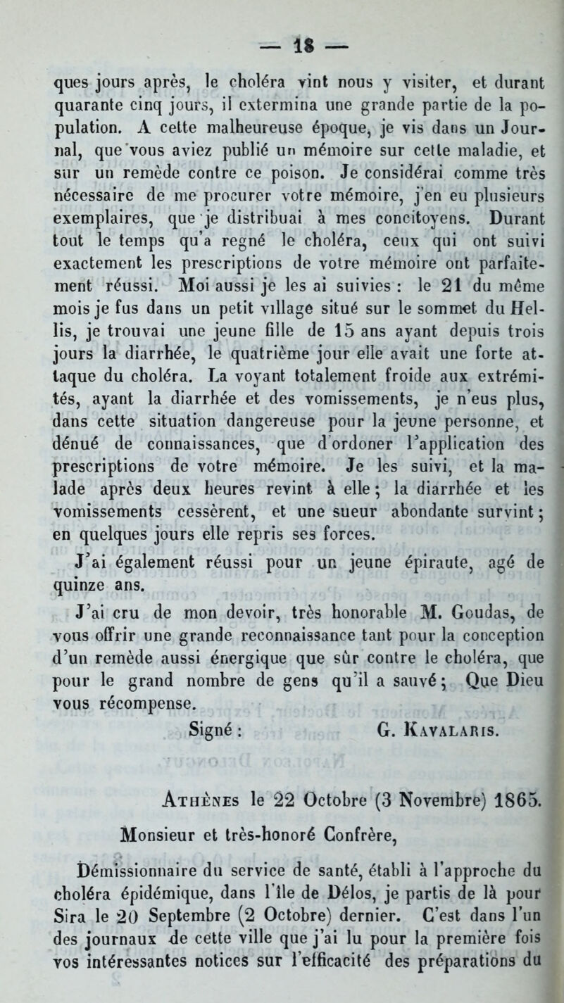 ques jours après, le choléra yint nous y visiter, et durant quarante cinq jours, il extermina une grande partie de la po- pulation. A cette malheureuse époque, je vis dans un Jour- nal, que vous aviez publié un mémoire sur celle maladie, et sur un remède contre ce poison. Je considérai comme très nécessaire de me procurer votre mémoire, j’en eu plusieurs exemplaires, que je distribuai à mes concitoyens. Durant tout le temps qu’a régné le choléra, ceux qui ont suivi exactement les prescriptions de votre mémoire ont parfaite- ment réussi. Moi aussi je les ai suivies : le 21 du même mois je fus dans un petit village situé sur le sommet du Hel- lis, je trouvai une jeune fille de 15 ans ayant depuis trois jours la diarrhée, le quatrième jour elle avait une forte at- taque du choléra. La voyant totalement froide aux extrémi- tés, ayant la diarrhée et des vomissements, je n’eus plus, dans cette situation dangereuse pour la jeune personne, et dénué de connaissances, que d ordoner l'application des prescriptions de votre mémoire. Je les suivi, et la ma- lade après deux heures revint à elle ; la diarrhée et les vomissements cessèrent, et une sueur abondante survint ; en quelques jours elle repris ses forces. J'ai également réussi pour un jeune épiraute, âgé de quinze ans. J’ai cru de mon devoir, très honorable M. Goudas, de vous offrir une grande reconnaissance tant pour la conception d’un remède aussi énergique que sûr contre le choléra, que pour le grand nombre de gens qu’il a sauvé; Que Dieu vous récompense. Signé : G. Kavalaris. Ateienes le 22 Octobre (3 Novembre) 1865. Monsieur et très-honoré Confrère, Démissionnaire du service de santé, établi à l’approche du choléra épidémique, dans 1 île de Délos, je partis de là pour Sira le 20 Septembre (2 Octobre) dernier. C’est dans l’un des journaux de cette ville que j’ai lu pour la première fois vos intéressantes notices sur l’efficacité des préparations du