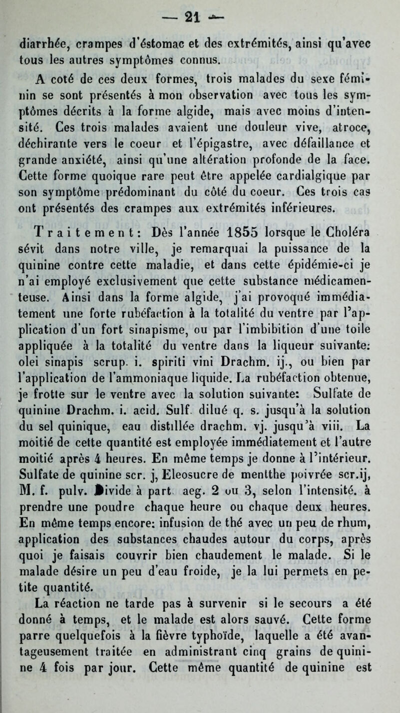 diarrhée, crampes d’éstomac et des extrémités, ainsi qu’avec tous les autres symptômes connus. A coté de ces deux formes, trois malades du sexe fémi- nin se sont présentés à mon observation avec tous les sym- ptômes décrits à la forme algide, mais avec moins d’inten- sité. Ces trois malades avaient une douleur vive, atroce, déchirante vers le coeur et l’épigastre, avec défaillance et grande anxiété, ainsi qu’une altération profonde de la face. Cette forme quoique rare peut être appelée cardialgique par son symptôme prédominant du côté du coeur. Ces trois cas ont présentés des crampes aux extrémités inférieures. Traitement: Dès l’année 1855 lorsque le Choléra sévit dans notre ville, je remarquai la puissance de la quinine contre cette maladie, et dans cette épidémie-ci je n’ai employé exclusivement que cette substance médicamen- teuse. Ainsi dans la forme algide, j’ai provoqué immédia- tement une forte rubéfaction à la totalité du ventre par l’ap- plication d’un fort sinapisme, ou par l’imbibition d’une toile appliquée à la totalité du ventre dans la liqueur suivante: olei sinapis scrup. i. spiriti vini Drachm. ij., ou bien par l’application de l’ammoniaque liquide. La rubéfaction obtenue, je frotte sur le ventre avec la solution suivante: Sulfate de quinine Drachm. i. acid. Suif, dilué q. s. jusqu’à la solution du sel quinique, eau distillée drachm. vj. jusqu'à viii. La moitié de cette quantité est employée immédiatement et l’autre moitié après 4 heures. En même temps je donne à l’intérieur. Sulfate de quinine scr. j, Eleosucre de menlthe poivrée scr.ij, M. f. pulv. •ivide à part aeg. 2 uu 3, selon l’intensité, à prendre une poudre chaque heure ou chaque deux heures. En même temps encore: infusion de thé avec un peu de rhum, application des substances chaudes autour du corps, après quoi je faisais couvrir bien chaudement le malade. Si le malade désire un peu d’eau froide, je la lui permets en pe- tite quantité. La réaction ne tarde pas à survenir si le secours a été donné à temps, et le malade est alors sauvé. Cette forme parre quelquefois à la fièvre typhoïde, laquelle a été avan- tageusement traitée en administrant cinq grains de quini- ne 4 fois par jour. Cette même quantité de quinine est