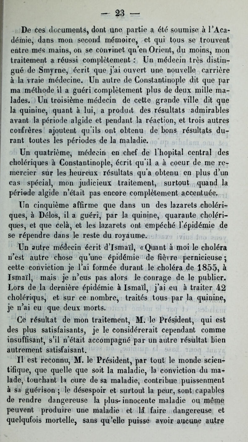 De ces documents, dont une partie a été soumise à l’Aca- démie, dans mon second mémoire, et qui tous se trouvent entre mes mains, on se convinet qn’en Orient, du moins, mon traitement a réussi complètement : Un médecin très distin- gué de Smyrne, écrit que j’ai ouvert une nouvelle carrière à la vraie médecine. Un autre de Constantinople dit que par ma méthode il a guéri complètement plus de deux mille ma- lades. Un troisième médecin de cette grande ville dit que la quinine, quant à lui, a produit des résultats admirables avant la période algide et pendant la réaction, et trois autres confrères ajoutent qu’ils ont obtenu de bons résultats du- rant toutes les périodes de la maladie. Un quatrième, médecin en chef de l’hôpital central des cholériques à Constantinople, écrit qu’il a à coeur de me re- mercier sur les heureux résultats qu’a obtenu en plus d’un cas spécial, mon judicieux traitement, surtout quand la période algide n’était pas encore complètement accentuée. Un cinquième affirme que dans un des lazarets choléri- ques, à Délos, il a guéri, par la quinine, quarante choléri- ques, et que cela, et les lazarets ont empéché l’épidémie de se répendre dans le reste du royaume. Un autre médecin écrit d’Ismaïl, «Quant à moi le choléra n’est autre chose qu’une épidémie de lièvre pernicieuse ; cette conviction je l’ai formée durant le choléra de 1855, à Ismaïl, mais je n’eus pas alors le courage de le publier. Lors de la dernière épidémie à Ismaïl, j’ai eu à traiter 42 cholériqus, et sur ce nombre, traités tous par la quinine, je n’ai eu que deux morts. Ce résultat de mon traitement, M. le Président, qui est des plus satisfaisants, je le considérerait cependant comme insuffisant, s’il n’était accompagné par un autre résultat bien autrement satisfaisant. U est reconnu, M. le Président, par tout le monde scien- tifique, que quelle que soit la maladie, la conviction du ma- lade, touchant la cure de sa maladie, contribue puissenment à sa guérison ; le désespoir et surtout la peur, sont capables de rendre dangereuse la plus-innocente maladie ou même peuvent produire une maladie et 1 & faire dangereuse et quelqufois mortelle, sans qu’elle puisse avoir aucune autre