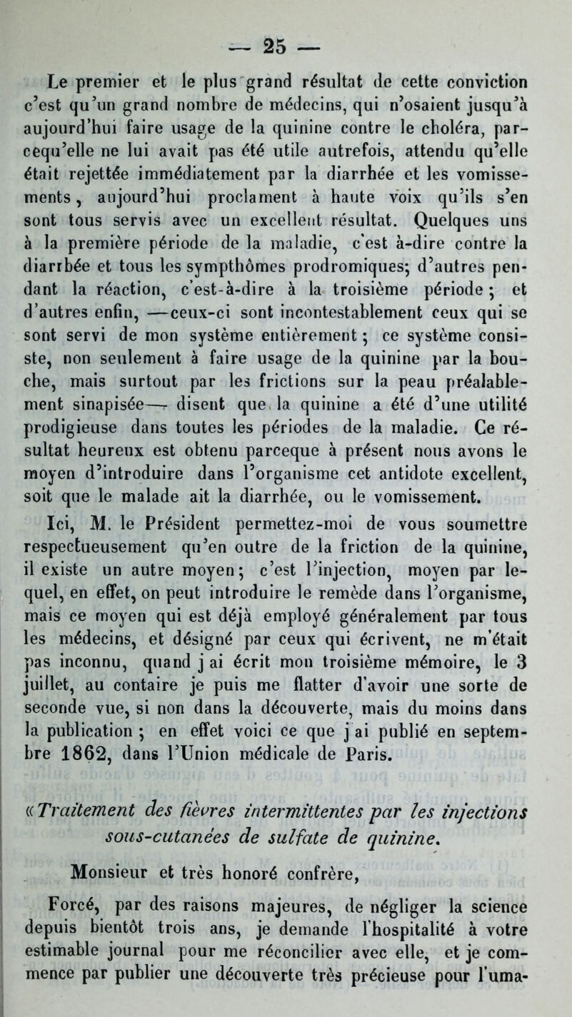Le premier et le plus grand résultat de cette conviction c’est qu’un grand nombre de médecins, qui n’osaient jusqu’à aujourd’hui faire usage de la quinine contre le choléra, par- cequ’elle ne lui avait pas été utile autrefois, attendu qu’elle était rejettée immédiatement par la diarrhée et les vomisse- ments , aujourd’hui proclament à haute voix qu’ils s’en sont tous servis avec un excellent résultat. Quelques uns à la première période de la maladie, c'est à-dire contre la diarrhée et tous les sympthômes prodromiques; d’autres pen- dant la réaction, c’est-à-dire à la troisième période ; et d’autres enfin, —ceux-ci sont incontestablement ceux qui se sont servi de mon système entièrement ; ce système consi- ste, non seulement à faire usage de la quinine par la bou- che, mais surtout par les frictions sur la peau préalable- ment sinapisée—- disent que, la quinine a été d’une utilité prodigieuse dans toutes les périodes de la maladie. Ce ré- sultat heureux est obtenu parceque à présent nous avons le moyen d’introduire dans l’organisme cet antidote excellent, soit que le malade ait la diarrhée, ou le vomissement. Ici, M. le Président permettez-moi de vous soumettre respectueusement qu’en outre de la friction de la quinine, il existe un autre moyen; c’est l’injection, moyen par le- quel, en effet, on peut introduire le remède dans l’organisme, mais ce moyen qui est déjà employé généralement par tous les médecins, et désigné par ceux qui écrivent, ne m’était pas inconnu, quand j ai écrit mon troisième mémoire, le 3 juillet, au contaire je puis me flatter d’avoir une sorte de seconde vue, si non dans la découverte, mais du moins dans la publication ; en effet voici ce que j ai publié en septem- bre 1862, dans l’Union médicale de Paris. (c Traitement des ûevres intermittentes par les injections sous-cutanées de sulfate de quinine. Monsieur et très honoré confrère, Forcé, par des raisons majeures, de négliger la science depuis bientôt trois ans, je demande 1 hospitalité à votre estimable journal pour me réconcilier avec elle, et je com- mence par publier une découverte très précieuse pour fuma-
