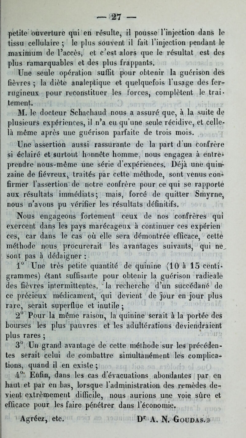 petite ouverture qui en résulte, il pousse l’injection dans le ; tissu cellulaire ; le plus souvent il fait l’injection pendant le maximum de l’accès, et c'est alors que le résultat est des plus ramarquables et des plus frappants. Une seule opération suffit pour obtenir la guérison des fièvres ; la diète analeptique et quelquefois l’usage des fer- rugineux pour reconstituer les forces, complètent le trai- tement. M. le docteur Schachaud nous a assuré que, à la suite de plusieurs expériences, il n’a eu qu’une seule récidive, et celle- là même après une guérison parfaite de trois mois. Une assertion aussi rassurante de la part d’un confrère si éclairé et surtout honnête homme, nous engagea à entre- prendre nous-même une série d’expériences. Déjà une quin- : zaine de fiévreux, traités par cette méthode, sont venus con- firmer l’assertion de notre confrère pour ce qui se rapporte aux résultats immédiats; mais, forcé de quitter Smyrne, nous n’avons pu vérifier les résultats définitifs. Nous engageons fortement ceux de nos confrères qui | exercent dans les pays marécageux à continuer ces expérien j ces, car dans le cas où elle sera démontrée efficace, cette méthode nous procurerait les avantages suivants, qui ne^ | sont pas à dédaigner : 1° Une très petite quantité de quinine (10 à 15 centi- grammes) étant suffisante pour obtenir la guérison radicale des fièvres intermittentes, la recherche d’un succédané de j ce précieux médicament, qui devient de jour en jour plus i rare, serait superflue et inutile ; 2° Pour la même raison, la quinine serait à la portée des bourses les plus pauvres et les adultérations deviendraient ] plus rares ; 3° Un grand avantage de cette méthode sur les précéden- tes serait celui de combattre simultanément les complica- tions, quand il en existe ; 4°’ Enfin, dans les cas d’évacuations abondantes par en haut et par en bas, lorsque l’administration des remèdes de- vient extrêmement difficile, nous aurions une voie sûre et 1 efficace pour les faire pénétrer dans l’économie. Agréez, etc. Dr A. N. Goudas.»