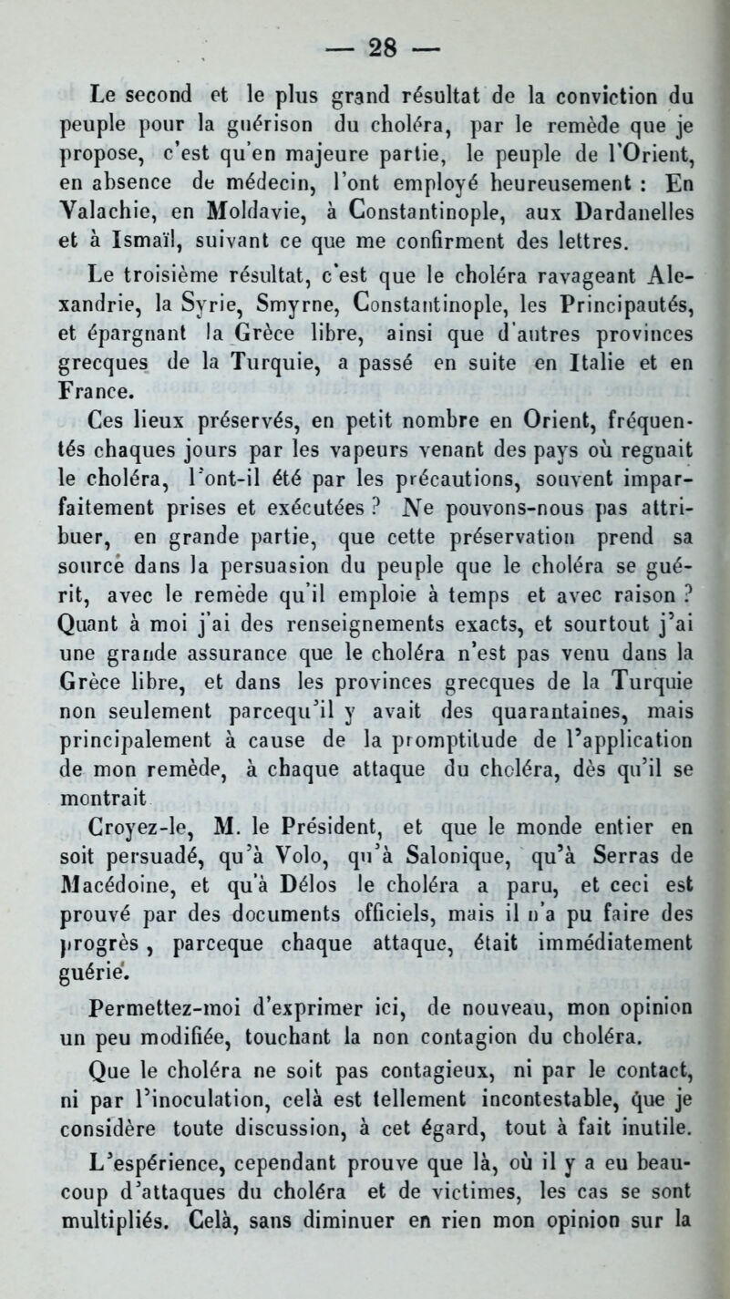 Le second et le plus grand résultat de la conviction du peuple pour la guérison du choléra, par le remède que je propose, c’est qu’en majeure partie, le peuple de l’Orient, en absence de médecin, l’ont employé heureusement : En Valachie, en Moldavie, à Constantinople, aux Dardanelles et à Ismaïl, suivant ce que me confirment des lettres. Le troisième résultat, c’est que le choléra ravageant Ale- xandrie, la Syrie, Smyrne, Constantinople, les Principautés, et épargnant la Grèce libre, ainsi que d’autres provinces grecques de la Turquie, a passé en suite en Italie et en France. Ces lieux préservés, en petit nombre en Orient, fréquen- tés chaques jours par les vapeurs venant des pays où régnait le choléra, Tont-il été par les précautions, souvent impar- faitement prises et exécutées ? Ne pouvons-nous pas attri- buer, en grande partie, que cette préservation prend sa source dans la persuasion du peuple que le choléra se gué- rit, avec le remède qu il emploie à temps et avec raison ? Quant à moi j’ai des renseignements exacts, et sourtout j’ai une grande assurance que le choléra n’est pas venu dans la Grèce libre, et dans les provinces grecques de la Turquie non seulement parcequ’il y avait des quarantaines, mais principalement à cause de la promptitude de l’application de mon remède, à chaque attaque du choléra, dès qu’il se montrait Croyez-le, M. le Président, et que le monde entier en soit persuadé, qu’à Volo, qu’à Salonique, qu’à Serras de Macédoine, et qu’à Délos le choléra a paru, et ceci est prouvé par des documents officiels, mais il n’a pu faire des progrès , parceque chaque attaque, était immédiatement guérie. Permettez-moi d’exprimer ici, de nouveau, mon opinion un peu modifiée, touchant la non contagion du choléra. Que le choléra ne soit pas contagieux, ni par le contact, ni par l’inoculation, celà est tellement incontestable, que je considère toute discussion, à cet égard, tout à fait inutile. L’espérience, cependant prouve que là, où il y a eu beau- coup d’attaques du choléra et de victimes, les cas se sont multipliés. Celà, sans diminuer en rien mon opinion sur la