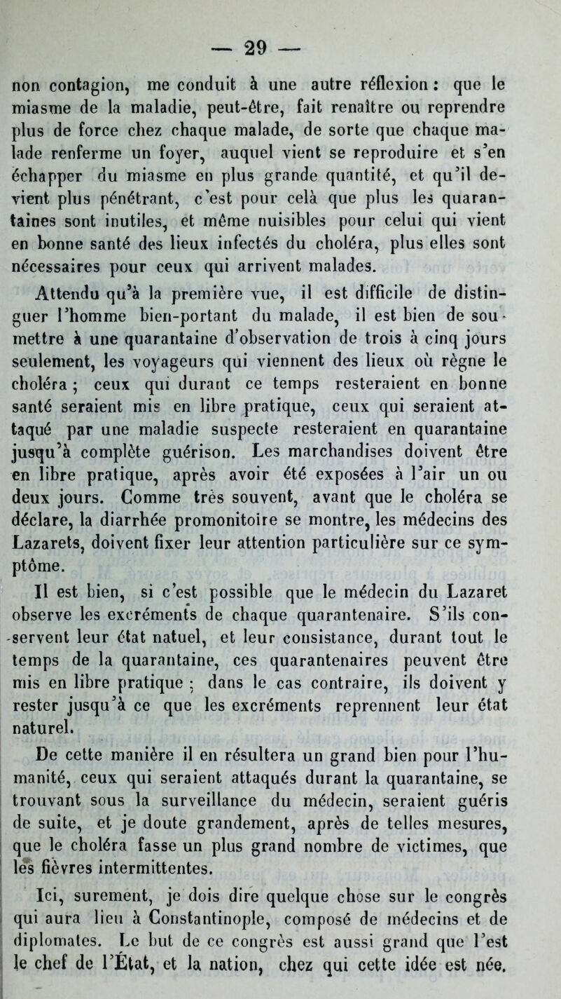 non contagion, me conduit à une autre réflexion : que le miasme de la maladie, peut-être, fait renaître ou reprendre plus de force chez chaque malade, de sorte que chaque ma- lade renferme un foyer, auquel vient se reproduire et s’en échapper du miasme en plus grande quantité, et qu’il de- vient plus pénétrant, c’est pour cela que plus les quaran- taines sont inutiles, et même nuisibles pour celui qui vient en bonne santé des lieux infectés du choléra, plus elles sont nécessaires pour ceux qui arrivent malades. Attendu qu’à la première vue, il est difficile de distin- guer Fhomme bien-portant du malade, il est bien de sou* mettre à une quarantaine d’observation de trois à cinq jours seulement, les voyageurs qui viennent des lieux où règne le choléra ; ceux qui durant ce temps resteraient en bonne santé seraient mis en libre pratique, ceux qui seraient at- taqué par une maladie suspecte resteraient en quarantaine jusqu’à complète guérison. Les marchandises doivent être en libre pratique, après avoir été exposées à l’air un ou deux jours. Comme très souvent, avant que le choléra se déclare, la diarrhée promonitoire se montre, les médecins des Lazarets, doivent fixer leur attention particulière sur ce sym- ptôme. Il est bien, si c’est possible que le médecin du Lazaret observe les excréments de chaque quarantenaire. S’ils con- servent leur état natuel, et leur consistance, durant tout le temps de la quarantaine, ces quarantenaires peuvent être mis en libre pratique ; dans le cas contraire, ils doivent y rester jusqu’à ce que les excréments reprennent leur état naturel. De cette manière il en résultera un grand bien pour l’hu- manité, ceux qui seraient attaqués durant la quarantaine, se trouvant sous la surveillance du médecin, seraient guéris de suite, et je doute grandement, après de telles mesures, que le choléra fasse un plus grand nombre de victimes, que lés fièvres intermittentes. Ici, sûrement, je dois dire quelque chose sur le congrès qui aura lieu à Constantinople, composé de médecins et de diplomates. Le but de ce congrès est aussi grand que l’est le chef de l’État, et la nation, chez qui cette idée est née.