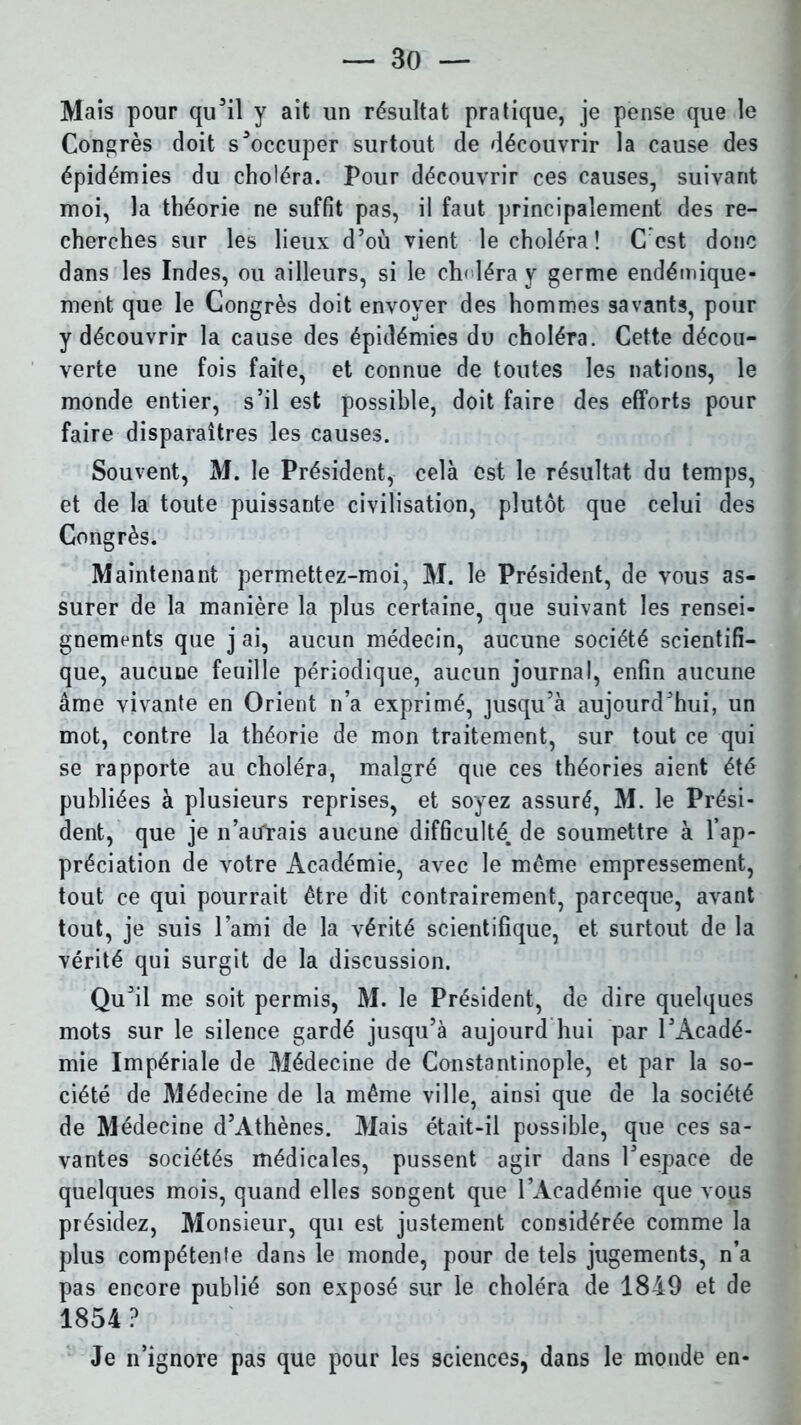 Mais pour qu’il y ait un résultat pratique, je pense que le Congrès doit s’occuper surtout de découvrir la cause des épidémies du choléra. Pour découvrir ces causes, suivant moi, la théorie ne suffît pas, il faut principalement des re- cherches sur les lieux d’où vient le choléra ! C est donc dans les Indes, ou ailleurs, si le ch< léra y germe endémique- ment que le Congrès doit envoyer des hommes savants, pour y découvrir la cause des épidémies du choléra. Cette décou- verte une fois faite, et connue de toutes les nations, le monde entier, s’il est possible, doit faire des efforts pour faire disparaîtres les causes. Souvent, M. le Président, cela est le résultat du temps, et de la toute puissante civilisation, plutôt que celui des Congrès. Maintenant permettez-moi, M. le Président, de vous as- surer de la manière la plus certaine, que suivant les rensei- gnements que j ai, aucun médecin, aucune société scientifi- que, aucune feuille périodique, aucun journal, enfin aucune âme vivante en Orient n’a exprimé, jusqu’à aujourd’hui, un mot, contre la théorie de mon traitement, sur tout ce qui se rapporte au choléra, malgré que ces théories aient été publiées à plusieurs reprises, et soyez assuré, M. le Prési- dent, que je n’atfrais aucune difficulté, de soumettre à l’ap- préciation de votre Académie, avec le même empressement, tout ce qui pourrait être dit contrairement, parceque, avant tout, je suis l'ami de la vérité scientifique, et surtout de la vérité qui surgit de la discussion. Qu’il me soit permis, M. le Président, de dire quelques mots sur le silence gardé jusqu’à aujourd hui par l’Acadé- mie Impériale de Médecine de Constantinople, et par la so- ciété de Médecine de la même ville, ainsi que de la société de Médecine d’Athènes. Mais était-il possible, que ces sa- vantes sociétés médicales, pussent agir dans l’espace de quelques mois, quand elles songent que l’Académie que vous présidez, Monsieur, qui est justement considérée comme la plus compétente dans le monde, pour de tels jugements, n’a pas encore publié son exposé sur le choléra de 1849 et de 1854? Je n’ignore pas que pour les sciences, dans le monde en-
