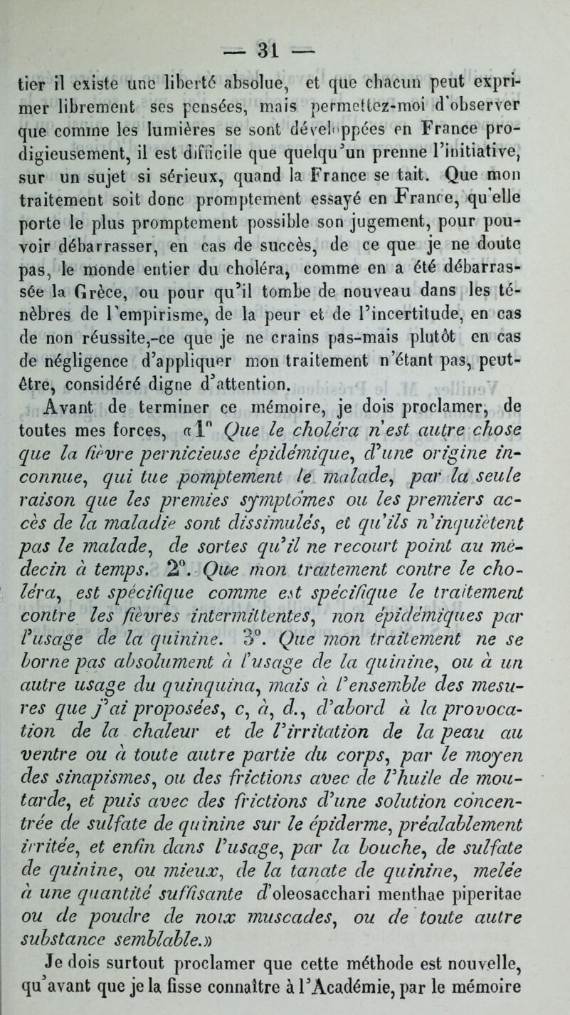 tier il existe une liberté absolue, et que chacun peut expri- mer librement ses pensées, mais permcttez-moi d’observer que comme les lumières se sont développées en France pro- digieusement, il est difficile que quelqu’un prenne l’initiative, sur un sujet si sérieux, quand la France se tait. Que mon traitement soit donc promptement essayé en France, qu elle porte le plus promptement possible son jugement, pour pou- voir débarrasser, en cas de succès, de ce que je ne doute pas, le monde entier du choléra, comme en a été débarras- sée la Grèce, ou pour qu’il tombe de nouveau dans les té- nèbres de l'empirisme, de la peur et de l’incertitude, en cas de non réussite,-ce que je ne crains pas-mais plutôt en cas de négligence d’appliquer mon traitement n’étant pas, peut- être, considéré digne détention. Avant de terminer ce mémoire, je dois proclamer, de toutes mes forces, «1° Que le choléra ri est autre chose que la lièvre pernicieuse épidémique, d'une origine in- connue, qui tue pomptement le malade, par la seule raison que les premies symptômes ou les premiers ac- cès de la maladie, sont dissimulés, et qu'ils ri inquiètent pas le malade, de sortes qu'il ne recourt point au mé- decin à temps. 2°. Que mon traitement contre le cho- léra, est spécifique comme est spécifique le traitement contre les fièvres intermittentes, non épidémiques par l'usage de la quinine. 3°. Que mon traitement ne se borne pas absolument à l'usage de la quinine, ou à un autre usage du quinquina, mais à l'ensemble des mesu- res que j'ai proposées, c, <7, d, d'abord à la provoca- tion de la chaleur et de l'irritation de la peau au ventre ou à toute autre partie du corps, par le moyen des sinapismes, ou des frictions avec de l'huile de mou- tarde, et puis avec des frictions d'une solution concen- trée de sulfate de quinine sur le épiderme, préalablement irritée, et enfin dans l'usage, par la bouche, de sulfate de quinine, ou mieux, de la tanate de quinine, melêe à une quantité suffisante cfoleosacchari menthae piperitae ou de poudre de noix muscades, ou de toute autre substance semblable.)) Je dois surtout proclamer que cette méthode est nouvelle, qu'avant que je la fisse connaître à l’Académie, par le mémoire