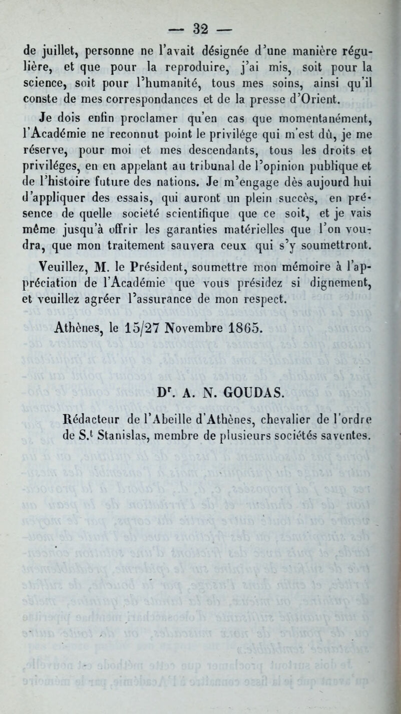 de juillet, personne ne l’avait désignée d’une manière régu- lière, et que pour la reproduire, j’ai mis, soit pour la science, soit pour l’humanité, tous mes soins, ainsi qu’il conste de mes correspondances et de la presse d’Orient. Je dois enfin proclamer qu’en cas que momentanément, l’Académie ne reconnut point le privilège qui m’est dù, je me réserve, pour moi et mes descendants, tous les droits et privilèges, en en appelant au tribunal de l’opinion publique et de l’histoire future des nations. Je m’engage dès aujourd hui d’appliquer des essais, qui auront un plein succès, en pré- sence de quelle société scientifique que ce soit, et je vais même jusqu’à offrir les garanties matérielles que l’on vou-r dra, que mon traitement sauvera ceux qui s’y soumettront. Veuillez, M. le Président, soumettre mon mémoire à l’ap- préciation de l’Académie que vous présidez si dignement, et veuillez agréer l’assurance de mon respect. Athènes, le 15/27 Novembre 1865. Dr. A. N. GOUDAS. Rédacteur de l’Abeille d’Athènes, chevalier de l’ordre de S.1 Stanislas, membre de plusieurs sociétés saventes.