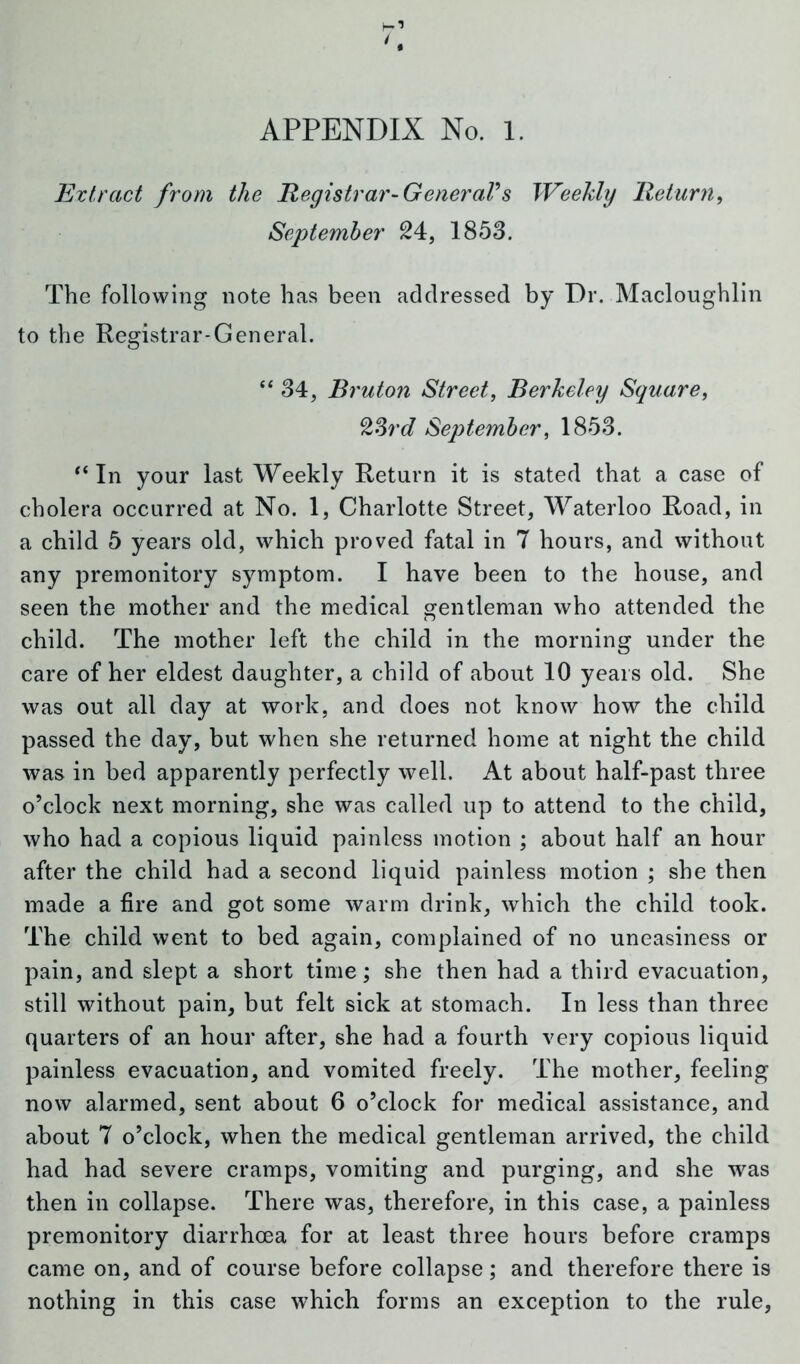 APPENDIX No. l. Extract from the Registrar-GeneraVs Weekly Return, September 24, 1853. The following note has been addressed by Dr. Macloughlin to the Registrar-General. “ 34, Bruton Street, Berkeley Square, 23rd September, 1853. ‘‘In your last Weekly Return it is stated that a case of cholera occurred at No. 1, Charlotte Street, Waterloo Road, in a child 5 years old, which proved fatal in 7 hours, and without any premonitory symptom. I have been to the house, and seen the mother and the medical gentleman who attended the child. The mother left the child in the morning under the care of her eldest daughter, a child of about 10 years old. She was out all day at work, and does not know how the child passed the day, but when she returned home at night the child was in bed apparently perfectly well. At about half-past three o’clock next morning, she was called up to attend to the child, who had a copious liquid painless motion ; about half an hour after the child had a second liquid painless motion ; she then made a fire and got some warm drink, which the child took. The child went to bed again, complained of no uneasiness or pain, and slept a short time; she then had a third evacuation, still without pain, but felt sick at stomach. In less than three quarters of an hour after, she had a fourth very copious liquid painless evacuation, and vomited freely. The mother, feeling now alarmed, sent about 6 o’clock for medical assistance, and about 7 o’clock, when the medical gentleman arrived, the child had had severe cramps, vomiting and purging, and she was then in collapse. There was, therefore, in this case, a painless premonitory diarrhoea for at least three hours before cramps came on, and of course before collapse; and therefore there is nothing in this case which forms an exception to the rule,