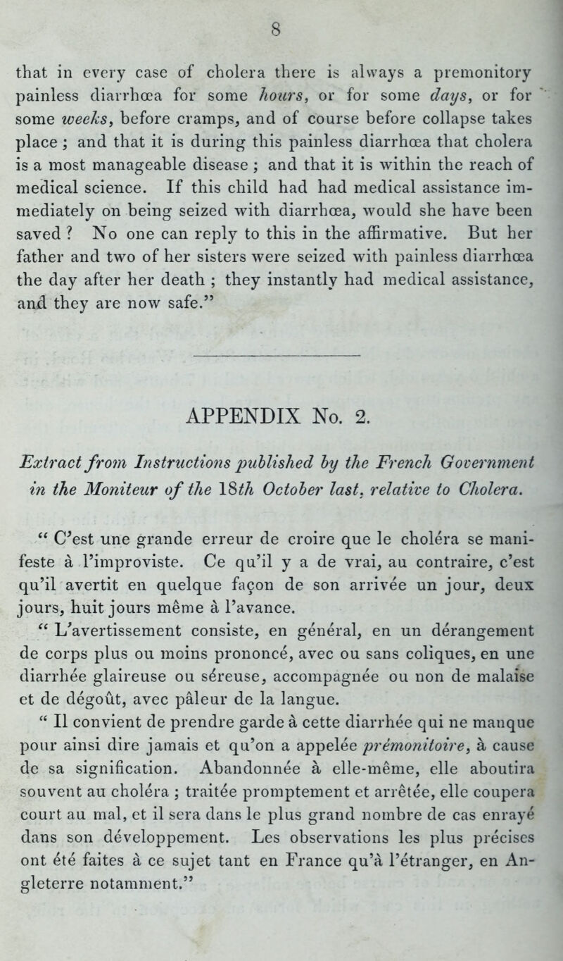 that in every case of cholera there is always a premonitory painless diarrhoea for some hoars, or for some days, or for some weeks, before cramps, and of course before collapse takes place; and that it is during this painless diarrhoea that cholera is a most manageable disease ; and that it is within the reach of medical science. If this child had had medical assistance im- mediately on being seized with diarrhoea, would she have been saved ? No one can reply to this in the affirmative. But her father and two of her sisters were seized with painless diarrhoea the day after her death ; they instantly had medical assistance, and they are now safe.” APPENDIX No. 2. Extract from Instructions published by the French Government in the Moniteur of the 18^ October last, relative to Cholera. “ (Pest une grande erreur de croire que le cholera se mani- feste a Pimproviste. Ce qu’il y a de vrai, au contraire, c’est qu’il avertit en quelque facon de son arrivee un jour, deux jours, huit jours meme a l’avance. “ L'avertissement consiste, en general, en un derangement de corps plus ou moins prononce, avec ou sans coliques, en une diarrhee glaireuse ou s^reuse, accompagnee ou non de malaise et de degout, avec paleur de la langue. “ II convient de prendre garde a cette diarrhee qui ne manque pour ainsi dire jamais et qu’on a appelee premo?iitoiref a cause de sa signification. Abandonnee a elle-meme, elle aboutira souvent au cholera ; traitee promptement et arretee, elle coupera court au mal, et il sera dans le plus grand nombre de cas enraye dans son developpement. Les observations les plus precises ont ete faites a ce sujet tant en France qu’a Petranger, en An- gleterre notamment.”