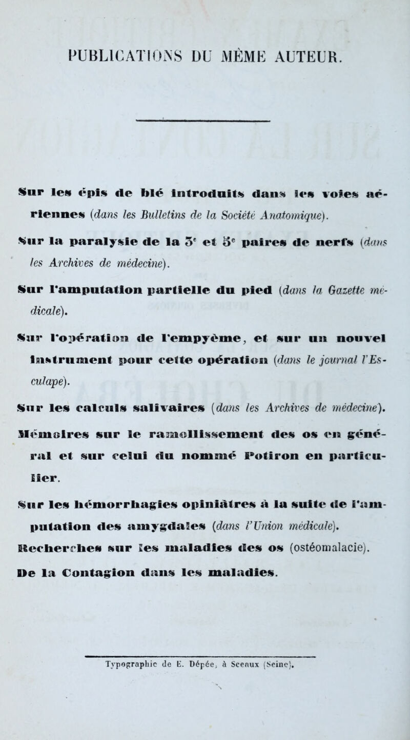 PUBLICATIONS OU MÊME AUTEUR. Sur leu épis «le blé Introduits» dans» les «oies» aé- riennes (dam les Bulletins de la Société Anatomique). Sur la paralysie de la 5* et 5e paires de nerf» (dans les Archives de médecine). Sur l'amputation partielle du pied (dans la Gazette me- dicale). Sur l'opération de l'empyéme, et sur un nouvel Instrument pour cette opération (da?is le journal J'Es- culape). Sur les calculs salivaires (dans les Archives de médecine), Mémoires sur le ramollissement des os en géné- ral et sur celui du nommé l*otiron en particu- lier. Sur les hémorrhagies opiniâtres à la suite de l'am- putation des amygdales (dans l’Union médicale), Blecherrlies sur Jes maladies des os (ostéomalacie). lie la Contagion dans les maladies. Typoprapbic (le E. Dépée; à Sceaux (Seine},