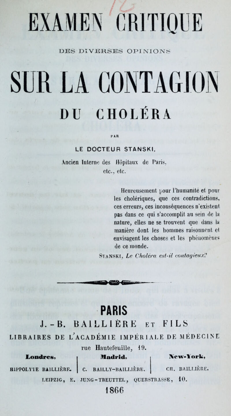 DES DIVERSES OPINIONS SIR LA DU CHOLÉRA PAR LE DOCTEUR STANSKI, Ancien Interne des Hôpitaux de Paris, etc., etc. Heureusement pour l’humanité et pour les cholériques, que ces contradictions, ces erreurs, ces inconséquences n’existent pas dans ce qui s’accomplit au sein de la nature, elles ne se trouvent que dans la manière dont les hommes raisonnent el envisagent les choses et les phénomènes de ce monde. Stanskï, Le Choléra, est-il contagieux? PARIS J.-B. BAILLIÈRE et FILS LIBRAIRES DE L'ACADEMIE IMPÉR I ALE DE MÉDECINE Londres. H1PPOLYIE BAILLIÈRE. LEIPZIG, E. rue Hautefeuille, 19. Madrid. Xew«lork, C. BAILLY-BAILLIÈRE. CH. BAILLIÈRE. JUNG - TREUTTEL , QU ER STR A SSE , 10. 1866