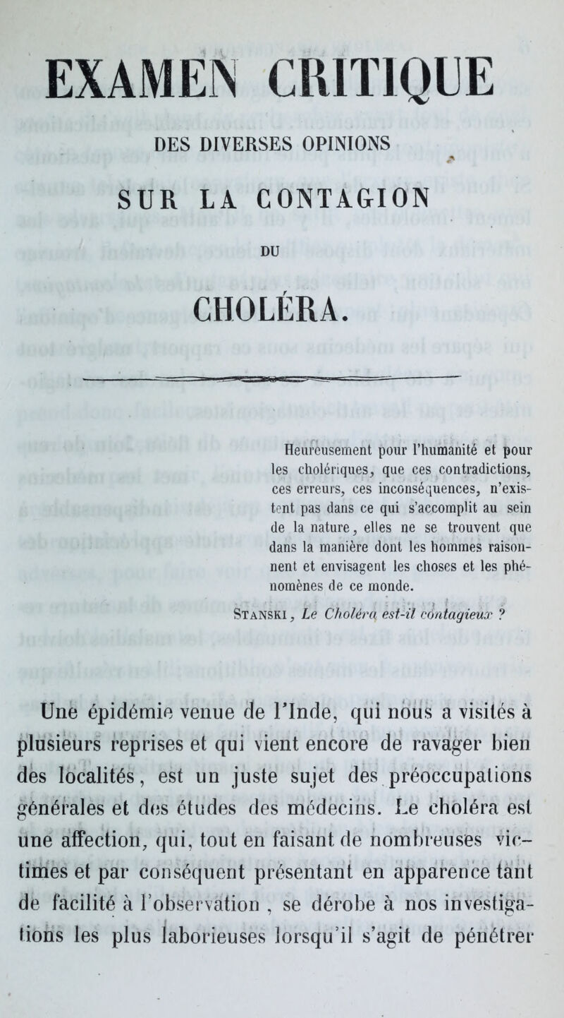 DES DIVERSES OPINIONS SUR LA CONTAGION DU CHOLÉRA. Heureusement pour l’humanité et pour les cholériques, que ces contradictions, ces erreurs, ces inconséquences, n’exis- tent pas dans ce qui s’accomplit au sein de la nature, elles ne se trouvent que dans la manière dont les hommes raison- nent et envisagent les choses et les phé- nomènes de ce monde. Stanski , Le Choléra, est-il contagieux ? Une épidémie venue de l'Inde, qui nous a visités à plusieurs reprises et qui vient encore de ravager bien des localités, est un juste sujet des préoccupations générales et des études des médecins. Le choléra est une affection, qui, tout en faisant de nombreuses vic- times et par conséquent présentant en apparence tant de facilité à l’observation , se dérobe à nos investiga- tions les plus laborieuses lorsqu’il s’agit de pénétrer