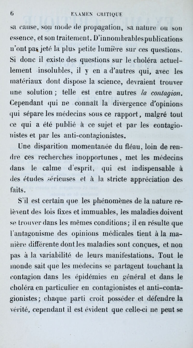 sa cause, son mode de propagation, sa nature ou son essence, et son traitement. D’innombrablespublications n'ont pa% jeté la plus petite lumière sur ces questions. Si donc il existe des questions sur le choléra actuel- lement insolubles, il y en a d'autres qui, avec les matériaux dont dispose la science, devraient trouver une solution ; telle est entre autres la contagion. Cependant qui ne connaît la divergence d'opinions qui sépare les médecins sous ce rapport, malgré tout ce qui a été publié à ce sujet et par les eontagio- nistes et par les anti-contagionistes. Une disparition momentanée du fléau, loin de ren- dre ces recherches inopportunes, met les médecins dans le calme d’esprit, qui est indispensable à des études sérieuses et à la stricte appréciation des faits. S’il est certain que les phénomènes de la nature re- lèvent des lois fixes et immuables, les maladies doivent se trouver dans les mêmes conditions; il en résulte que l’antagonisme des opinions médicales tient à la ma- nière différente dont les maladies sont conçues, et non pas à la variabilité de leurs manifestations. Tout le monde sait que les médecins se partagent touchant la contagion dans les épidémies en général et dans le choléra en particulier en contagionistes et anti-conta- gionistes; chaque parti croit posséder et défendre la vérité, cependant il est évident que celle-ci ne peut se