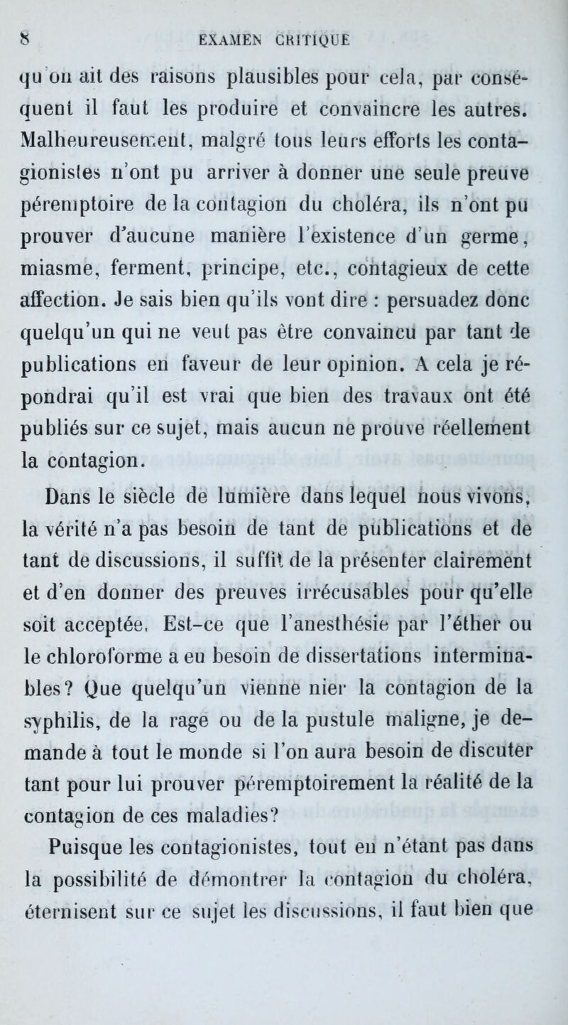 qu on ait des raisons plausibles pour cela, par consé- quent il faut les produire et convaincre les autres. Malheureusement, malgré tous leurs efforts les conta- gionisles n’ont pu arriver à donner une seule preuve péremptoire de la contagion du choléra, ils n’ont pu prouver d'aucune manière l’existence d’un germe, miasme, ferment, principe, etc., contagieux de cette affection. Je sais bien qu’ils vont dire : persuadez donc quelqu’un qui ne veut pas être convaincu par tant de publications en faveur de leur opinion. A cela je ré- pondrai qu’il est vrai que bien des travaux ont été publiés sur ce sujet, mais aucun ne prouve réellement la contagion. Dans le siècle de lumière dans lequel nous vivons, la vérité n’a pas besoin de tant de publications et de tant de discussions, il suffît de la présenter clairement et d’en donner des preuves irrécusables pour qu’elle soit acceptée, Est-ce que l’anesthésie par l’éther ou le chloroforme a eu besoin de dissertations intermina- bles? Que quelqu’un vienne nier la contagion de la syphilis, de la rage ou de la pustule maligne, je de- mande à tout le monde si l’on aura besoin de discuter tant pour lui prouver péremptoirement la réalité de la contagion de ces maladies? Puisque les contagionistes, tout en n’étant pas dans la possibilité de démontrer la contagion du choléra, éternisent sur ce sujet les discussions, il faut bien que