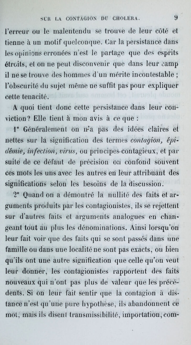 l’erreur ou le malentendu se trouve de leur côté et tienne à un motif quelconque. Car la persistance dans les opinions erronées n’est le partage que des esprits étroits, el on ne peut disconvenir que dans leur camp il ne se trouve des hommes d’un mérite incontestable ; l’obscurité du sujet même ne suffit pas pour expliquer cette ténacité. A quoi tient donc cette persistance dans leur con- viction? Elle tient à mon avis à ce que : 1° Généralement on n;a pas des idées claires et nettes sur la signification des termes contagion, épi- démie, infection, virus, ou principes-contagieux, et pai* suite de ce défaut de précision on confond souvent ces mots les uns avec les autres en leur attribuant des significations selon les besoins de la discussion. 2° Quand on a démontré la nullité des faits et ar- guments produits par les contagionistes, ils se rejettent sur d’autres faits et arguments analogues en chan- geant tout au plus les dénominations. Ainsi lorsqu’on leur fait voir que des faits qui se sont passés dans une famille ou dans une localité ne sont pas exacts, ou bien qu’ils ont une autre signification que celle qu’on veut leur donner, les contagionistes rapportent des faits nouveaux qui n’ont pas plus de valeur que les précé- dents. Si on leur fait sentir que la contagion à dis- tance n’est qu’une pure hypothèse, ils abandonnent ce mot, mais ils disent transmissibilité, importation, eom-