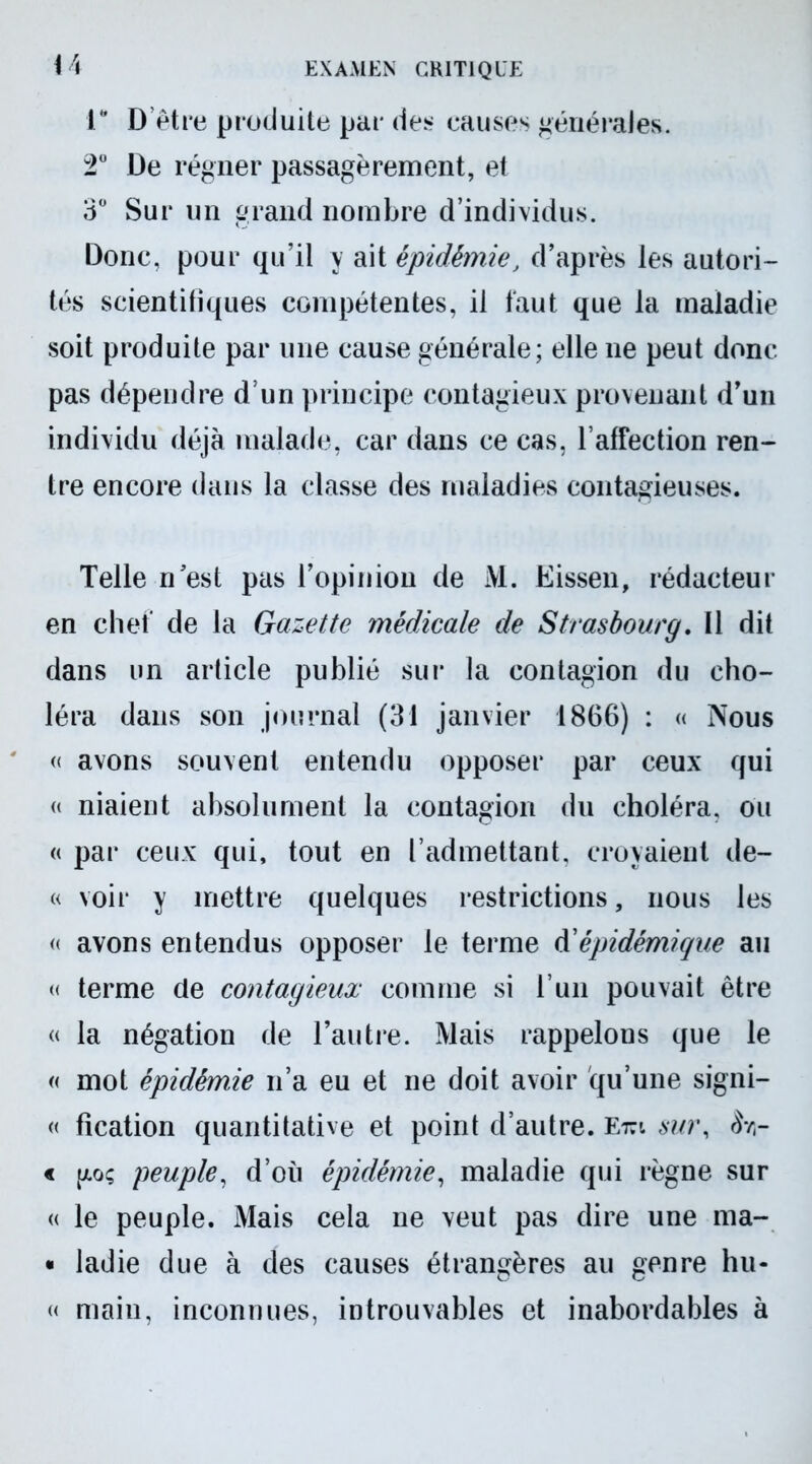 1* D’être produite par des causes générales. 2° De régner passagèrement, et 3° Sur un grand nombre d’individus. Donc, pour qu’il y ait épidémie, d’après les autori- tés scientifiques compétentes, il faut que la maladie soit produite par une cause générale; elle ne peut donc pas dépendre d’un principe contagieux provenant d’un individu déjà malade, car dans ce cas, l’affection ren- tre encore dans la classe des maladies contagieuses. Telle n’est pas l’opinion de M. Eissen, rédacteur en chef de la Gazette médicale de Strasbourg. Il dit dans un article publié sur la contagion du cho- léra dans son journal (31 janvier 1866) : « Nous « avons souvent entendu opposer par ceux qui « niaient absolument la contagion du choléra, ou « par ceux qui, tout en l’admettant, croyaient de- « voir y mettre quelques restrictions, nous les « avons entendus opposer le terme d'épidémique au « terme de contagieux comme si l’un pouvait être « la négation de l’autre. Mais rappelons que le « mot épidémie n’a eu et ne doit avoir qu’une signi- « fication quantitative et point d’autre, e™ sur, Srr « go; peuple, d’où épidémie, maladie qui règne sur « le peuple. Mais cela ne veut pas dire une ma- • ladie due à des causes étrangères au genre hu« « main, inconnues, introuvables et inabordables à