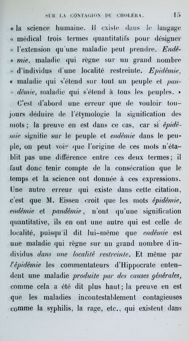 « la science humaine. Il existe dans Je langage « médical trois termes quantitatifs pour désigner « l’extension qu’une maladie peut prendre. Endê- « mie. maladie qui règne sur un grand nombre (' d’individus d’une localité restreinte. Epidémie, « maladie ([ui s’étend sur tout un peuple et pan- « demie, maladie qui s’étend à tous les peuples. > C’est d’abord une erreur que de vouloir tou- jours déduire de l’étymologie la signification des mots ; la preuve en est dans ce cas, car si épidé- mie signitie sur le peuple et endémie dans le peu- ple, on peut voir que l’origine de ces mots n’éta- blit pas une différence entre ces deux termes; il faut donc tenir compte de la consécration que le temps et la science ont donnée à ces expressions. Une autre erreur qui existe dans cette citation, c’est que M. Eissen croit que les mots épidémie, endémie et pandémie, n’ont qu’une signification quantitative, ils en ont une autre qui est celle de localité, puisqu'il dit lui-même que endémie est une maladie qui règne sur un grand nombre d’in- dividus dans une localité restreinte. Et même par ïépidémie les commentateurs d’Hippocrate enten- dent une maladie produite par des causes générales, comme cela a été dit plus haut; la preuve en est que les maladies incontestablement contagieuses comme la syphilis, la rage, etc., qui existent dans